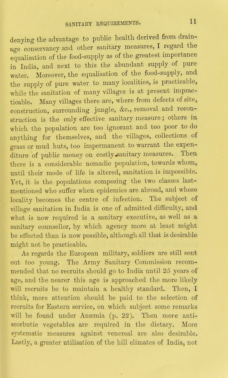 denying the advantage to public health derived from drain- age conservancy and other sanitary measures, I regard the equalisation of the food-supply as of the greatest importance in India, and next to this the abundant supply of pure water. Moreover, the equalisation of the food-supply, and the supply of pure water to many localities, is practicable, while the sanitation of many villages is at present imprac- ticable. Many villages there are, where from defects of site, construction, surrounding jungle, &c., removal and recon- struction is the only effective sanitary measure; others in which the population are too ignorant and too poor to do anything for themselves, and the villages, collections of grass or mud huts, too impermanent to warrant the expen- diture of public money on costly-sanitary measures. Then there is a considerable nomadic population, towards whom, until their mode of life is altered, sanitation is impossible. Yet, it is the populations composing the two classes last- mentioned who suffer when epidemics are abroad, and whose locality becomes the centre of infection. The subject of village sanitation in India is one of admitted difficulty, and what is now required is a sanitary executive, as well as a sanitary counsellor, by which agency more at least might be effected than is now possible, although all that is desirable might not be practicable. As regards the European military, soldiers are still sent out too young. The Army Sanitary Commission recom- mended that no recruits should go to India until 25 years of age, and the nearer this age is approached the more likely will recruits be to maintain a healthy standard. Then, I think, more attention should be paid to the selection of recruits for Eastern service, on which subject some remarks will be found under Anaemia (p. 22). Then more anti- scorbutic vegetables are required in the dietary. More systematic measures against venereal are also desirable. Lastly, a greater utilisation of the hill climates of India, not