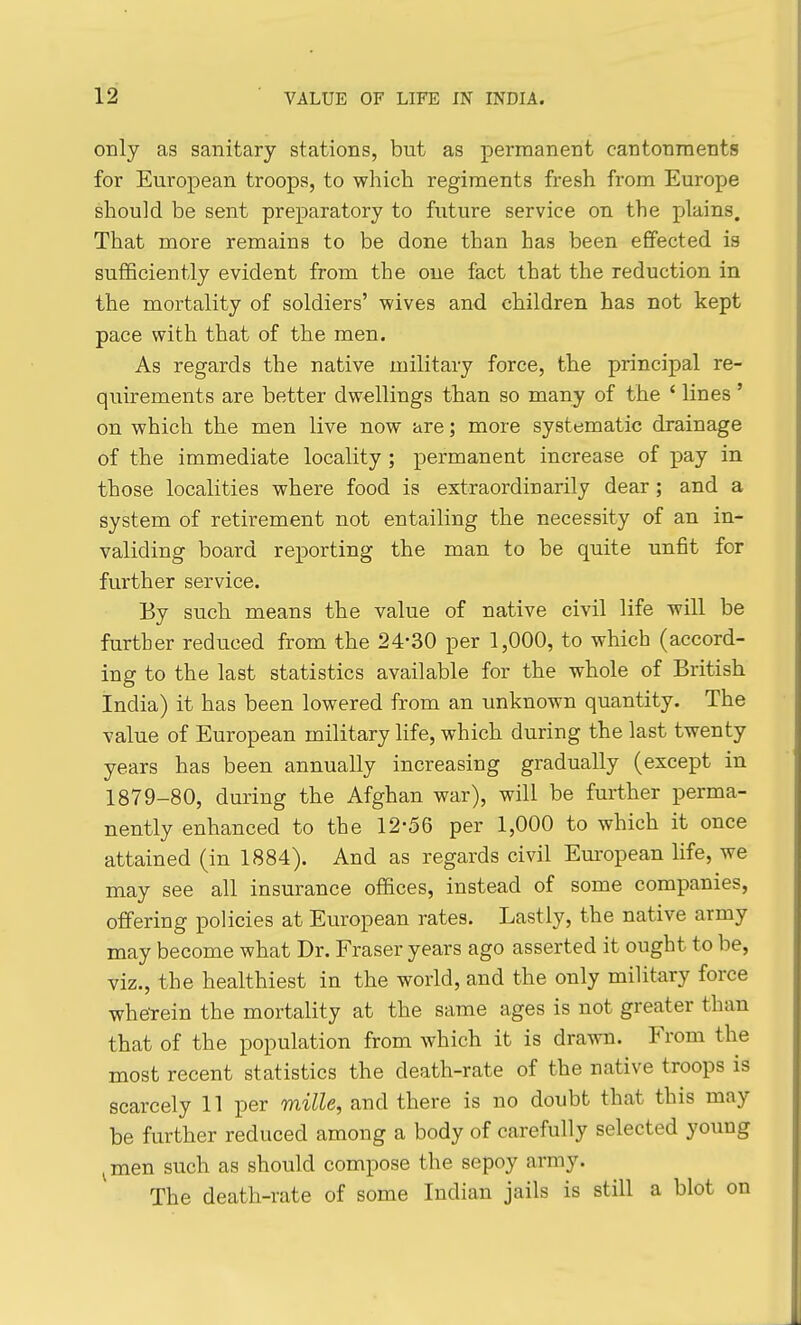 only as sanitary stations, but as permanent cantonments for European troops, to which regiments fresh from Europe should be sent preparatory to future service on the plains. That more remains to be done than has been effected is sufficiently evident from the one fact that the reduction in the mortality of soldiers' wives and children has not kept pace with that of the men. As regards the native military force, the principal re- quirements are better dwellings than so many of the ' lines' on which the men live now are; more systematic drainage of the immediate locality ; permanent increase of pay in those localities where food is extraordinarily dear; and a system of retirement not entailing the necessity of an in- validing board reporting the man to be quite unfit for further service. By such means the value of native civil life will be further reduced from the 24-30 per 1,000, to which (accord- ing to the last statistics available for the whole of British India) it has been lowered from an unknown quantity. The value of European military life, which during the last twenty years has been annually increasing gradually (except in 1879-80, during the Afghan war), will be further perma- nently enhanced to the 12-56 per 1,000 to which it once attained (in 1884). And as regards civil European life, we may see all insurance offices, instead of some companies, offering policies at European rates. Lastly, the native army may become what Dr. Eraser years ago asserted it ought to be, viz., the healthiest in the world, and the only military force whe'rein the mortality at the same ages is not greater than that of the population from which it is drawn. From the most recent statistics the death-rate of the native troops is scarcely 11 per mille, and there is no doubt that this may be further reduced among a body of carefully selected yoimg ^men such as should compose the sepoy army. The death-rate of some Indian jails is still a blot on