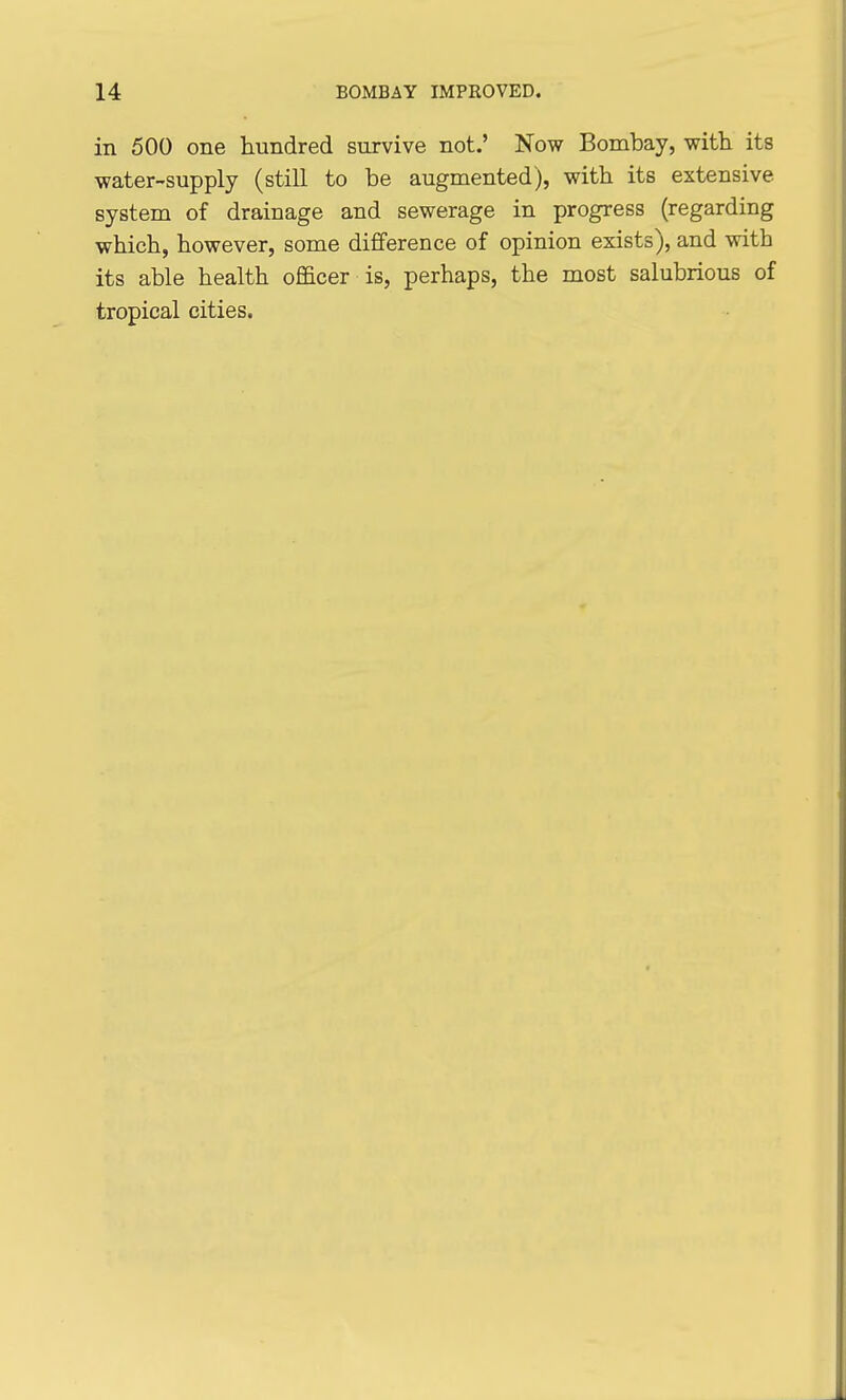 in 500 one hundred survive not.' Now Bombay, with its water-supply (still to be augmented), with its extensive system of drainage and sewerage in progress (regarding which, however, some difference of opinion exists), and with its able health officer is, perhaps, the most salubrious of tropical cities.