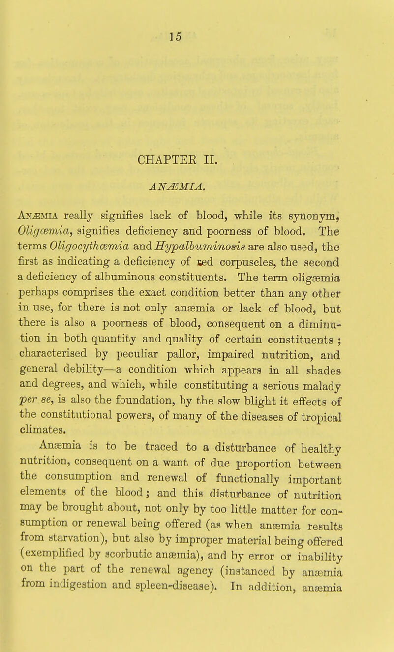 CHAPTEE II. ANEMIA. Anemia really signifies lack of blood, while its synonym, Oligcemia^ signifies deficiency and poorness of blood. The terms Oligocythcemia and Hypalbuminosia are also used, the first as indicating a deficiency of sed corpuscles, the second a deficiency of albuminous constituents. The term oligemia perhaps comprises the exact condition better than any other in use, for there is not only anaemia or lack of blood, but there is also a poorness of blood, consequent on a diminu- tion in both quantity and quality of certain constituents ; characterised by peculiar pallor, impaired nutrition, and general debility—a condition which appears in all shades and degrees, and which, while constituting a serious malady per 86, is also the foundation, by the slow blight it effects of the constitutional powers, of many of the diseases of tropical climates. Anaemia is to be traced to a disturbance of healthy nutrition, consequent on a want of due proportion between the consumption and renewal of functionally important elements of the blood j and this disturbance of nutrition may be brought about, not only by too little matter for con- sumption or renewal being offered (as when auEemia results from starvation), but also by improper material being offered (exemplified by scorbutic anaemia), and by error or inability on the part of the renewal agency (instanced by anaemia from indigestion and spleen-disease). In addition, ana2mia