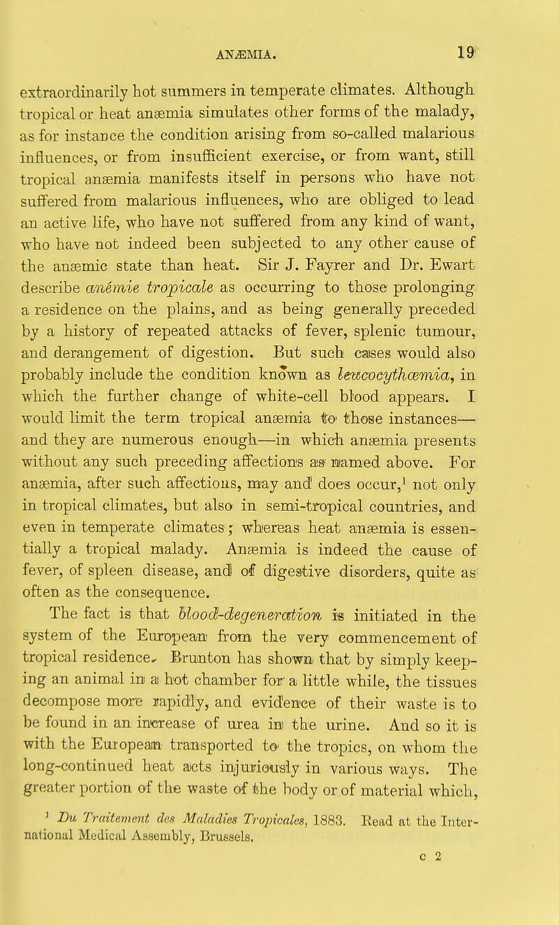 extraordinarily hot summers in temperate climates. Although tropical or heat anaemia simulates other forms of the malady, as for instance the condition arising from so-called malarious influences, or from insufficient exercise, or from want, still tropical anaemia manifests itself in persons who have not suffered from malarious influences, who are obliged to lead an active life, who have not suffered from any kind of want, who have not indeed been subjected to any other cause of the anaemic state than heat. Sir J. Fayrer and Dr. Ewart describe anemie tropicale as occurring to those prolonging a residence on the plains, and as being generally preceded by a history of repeated attacks of fever, splenic tumour, and derangement of digestion. But such caises would also probably include the condition known as leucvcythcemia, in which the further change of white-cell blood appears. I would limit the term tropical anseraia to' those instances— and they are numerous enough—in which anaemia presents without any such preceding affections as- mamed above. For anaemia, after such affections, may and does occur,^ not only in tropical climates, but also in semi-tropical countries, and even in temperate climates; whereas heat anaemia is essen- tially a tropical malady. Anaemia is indeed the cause of fever, of spleen disease, and oi digestive disorders, quite as often as the consequence. The fact is that blood-degeneration i« initiated in the system of the European from the very commencement of tropical residence.- Brunton has shown that by simply keep- ing an animal in a hot chamber for a little while, the tissues decompose more rapidly, and evidence of their waste is to be found in an increase of urea m the urine. And so it is with the European transported tc the tropics, on whom the long-continued heat acts injuriously in various ways. The greater portion of the waste of the body or of material which, ' Bu Truitement dcs Maladies Tropicales, 1883. Eead at the Inter- national Medical Assembly, Brussels, c 2