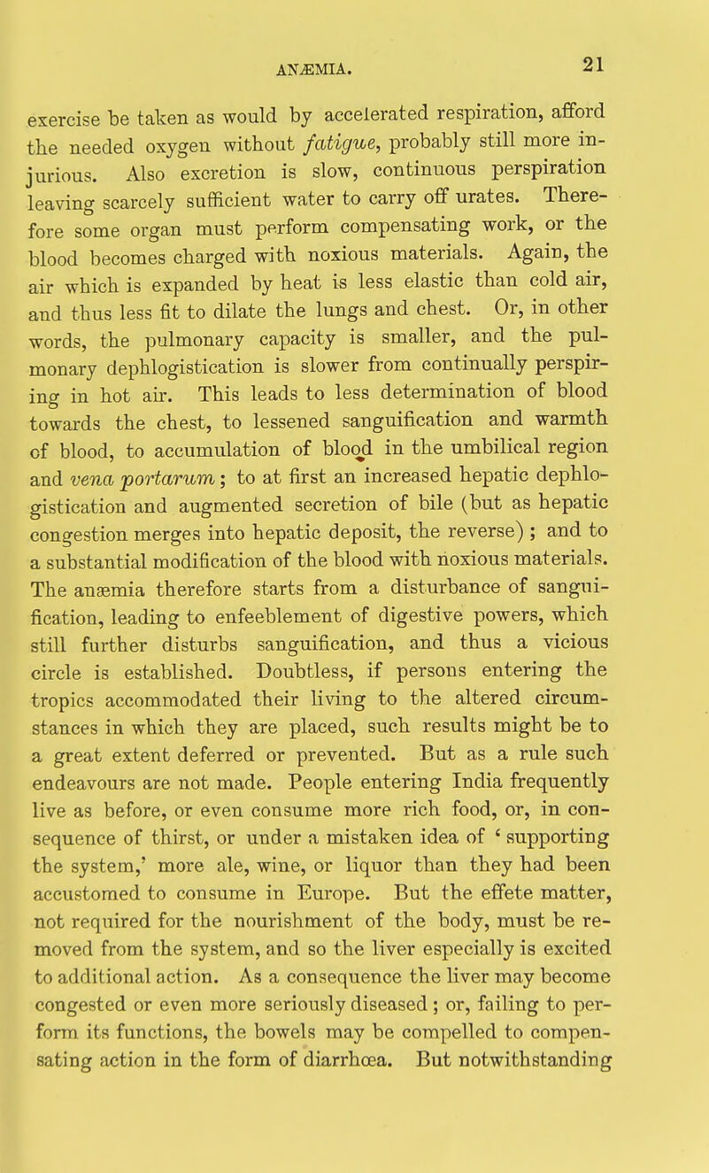 exercise be taken as would by accelerated respiration, afford the needed oxygen without fatigue, probably still more in- jurious. Also excretion is slow, continuous perspiration leaving scarcely sufficient water to carry off urates. There- fore some organ must perform compensating work, or the blood becomes charged with noxious materials. Again, the air which is expanded by heat is less elastic than cold air, and thus less fit to dilate the lungs and chest. Or, in other words, the pulmonary capacity is smaller, and the pul- monary dephlogistication is slower from continually perspir- ing in hot air. This leads to less determination of blood towards the chest, to lessened sanguification and warmth of blood, to accumulation of blood in the umbilical region and vena portarum; to at first an increased hepatic dephlo- gistication and augmented secretion of bile (but as hepatic congestion merges into hepatic deposit, the reverse) ; and to a substantial modification of the blood with noxious materials. The anaemia therefore starts from a disturbance of sangui- fication, leading to enfeeblement of digestive powers, which still further disturbs sanguification, and thus a vicious circle is established. Doubtless, if persons entering the tropics accommodated their living to the altered circum- stances in which they are placed, such results might be to a great extent deferred or prevented. But as a rule such endeavours are not made. People entering India frequently live as before, or even consume more rich food, or, in con- sequence of thirst, or under a mistaken idea of ' supporting the system,' more ale, wine, or liquor than they had been accustomed to consume in Europe. But the effete matter, not required for the nourishment of the body, must be re- moved from the system, and so the liver especially is excited to additional action. As a consequence the liver may become congested or even more seriously diseased; or, failing to per- form its functions, the bowels may be compelled to compen- sating action in the form of diarrhoea. But notwithstanding