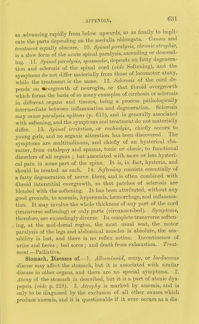as advancing rapidly from below upwards, so as finally to impli- cate the parts depending on the medulla oblongata. Causes and treatment equally obscure. 10. Spinal paralysis, chronic atropine, is a slow form of the acute spinal paralysis, ascending or descend- ing. 11. S2nnalparalysis, sjjasmodic, depends on fatty degenera- tion and sclerosis of the spinal cord (vide Softening), and the symptoms do not differ materially from those of locomotor ataxy, while the treatment is the same. 12. Sclerosis of the cord de- pends on «\'ergrowth of neuroglia, or that fibroid overgrowth which forms the basis of so many examples of cirrhosis or sclerosis in different organs and tissues, being a process pathologically intermediate between inflammation and degeneration. Sclerosis may cause j^aralysis agitans (p. 615), and is generally associated with softening, and the symptoms and treatment do not materially differ. 13. Sjnnal irritation, or rachialgia, chiefly occurs to young girls, and no organic alteration has been discovered. The symptoms are multitudinous, and chiefly of an hysterical cha- racter, from catalepsy and spasms, tonic or clonic, to functional disorders of all organs ; but associated with more or less hysteri- cal pain in some part of the spine. It is, in fact, hysteria, and should be treated as such. 14. Softening consists essentially of a fatty degeneration of nerve fibres, and is often combined with fibroid interstitial overgrowth, so that patches of sclerosis are blended with the softening. It has been attributed, without any good grounds, to anaemia, hypersemia, hemorrhage, and inflamma- tion. It may involve the whole thickness of any part of the cord (transverse softening) or only parts (circumscribed). Sy^nj^foms, therefore, are exceedingly diverse. In complete transverse soften- ing, at the mid-dorsal region, the most usual seat, the motor paralysis of the legs and abdominal muscles is absolute, the sen- sibility is lost, and there is no reflex action. Incontinence of urine and fjeces ; bed sores ; and death from exhaustion. Treat- ment. —Palliative. Stomach, Diseases of.—1. Alhuviinoid, waxy, or lardaceous disease may affect the stomach, but it is associated with similar disease in other organs, and there are no special symptoms. 2. Atony of the stomach is described, but it is a part of atonic dys- pepsia {vide p. 228). 3. Atrojyhy is marked by anaemia, and is only to be diagnosed by the exclusion of all other causes which produce antemia, and it is questionable if it ever occurs as a dis-