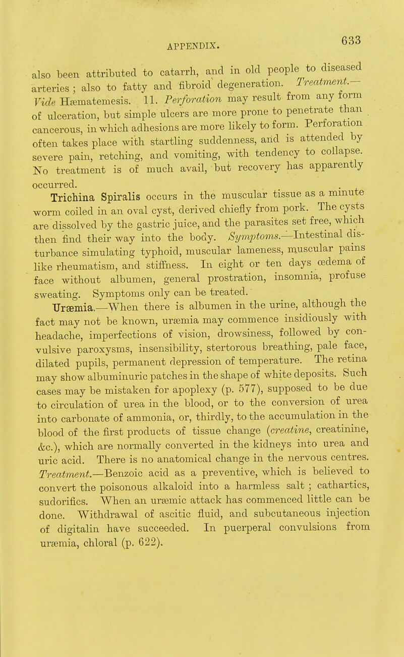 also been attributed to catarrh, and in old people to diseased arteries ; also to fatty and fibroid degeneration. Treatment- Vide Hjematemesis. 11. Perforation may result from any form of ulceration, but simple ulcers are more prone to penetrate than cancerous, in which adhesions are more likely to form. Perforation often takes place with startling suddenness, and is attended by severe pain, retching, and vomiting, with tendency to collapse. Ko treatment is of much avail, but recovery has apparently occurred. Trichina Spiralis occurs in the muscular tissue as a minute worm coiled in an oval cyst, derived chiefly from pork. The cysts are dissolved by the gastric juice, and the parasites set free, which then find their way into the body. AS^/mj^toms.—Intestinal dis- turbance simulating typhoid, muscular lameness, muscular pains like rheumatism, and stifihess. In eight or ten days oedema of face without albumen, general prostration, insomnia, profuse sweating. Symptoms only can be treated. Ursemia.—When there is albumen in the urine, although the fact may not be known, ursemia may commence insidiously with headache, imperfections of vision, drowsiness, followed by con- vulsive paroxysms, insensibility, stertorous breathing, pale face, dilated pupils, permanent depression of temperature. The retina may show albuminuric patches in the shape of white deposits. Such cases may be mistaken for apoplexy (p. 577), supposed to be due to circulation of urea in the blood, or to the conversion of urea into carbonate of ammonia, or, thirdly, to the accumulation in the blood of the first products of tissue change {creatine, creatinine, &c.), which are normally converted in the kidneys into urea and uric acid. There is no anatomical change in the nervous centres. Treatment.—Benzoic acid as a preventive, which is believed to convert the poisonous alkaloid into a harmless salt ; cathartics, sudorifics. When an ursemic attack has commenced little can be done. Withdrawal of ascitic fluid, and subcutaneous injection of digitalin have succeeded. In puerperal convulsions from ursemia, chloral (p. 622).