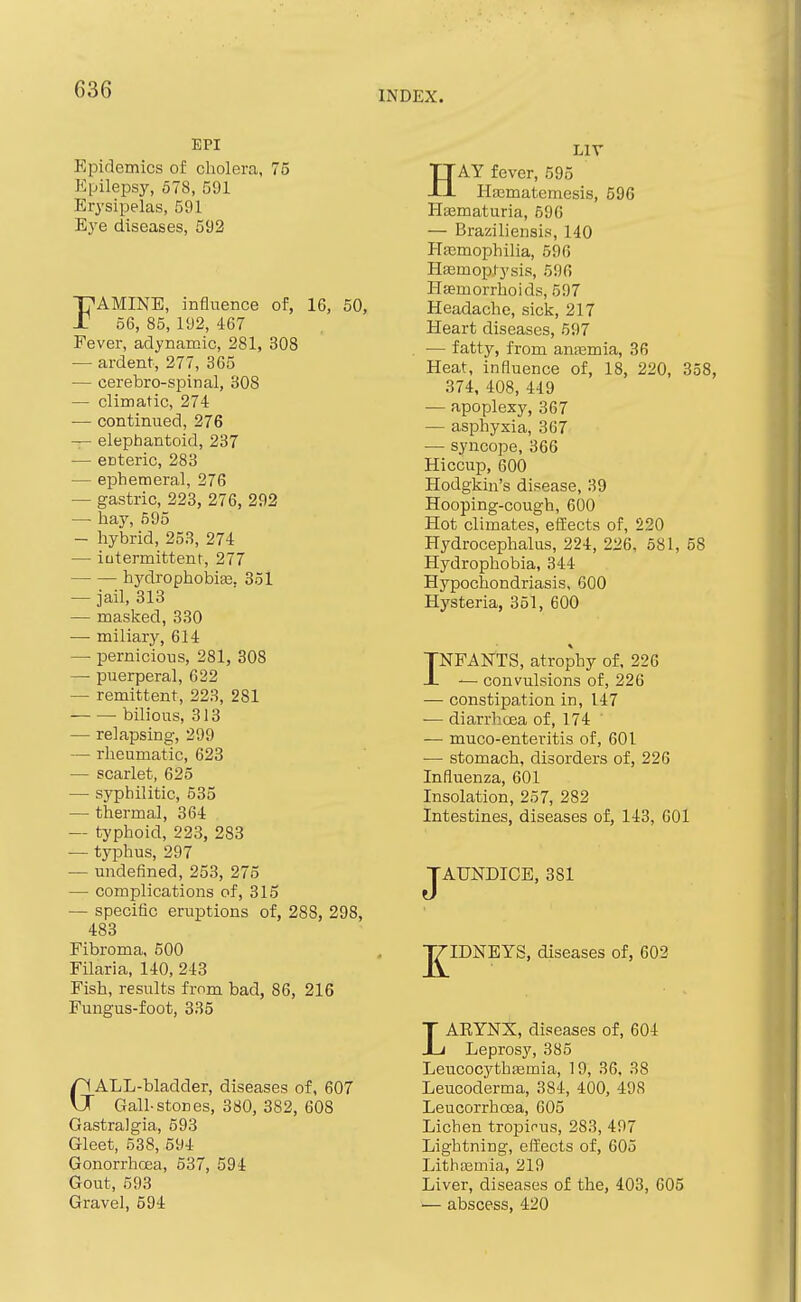 INDEX. EPI Epidemics of cholera, 75 Epilepsy, 578, 591 Erysipelas, 591 Eye diseases, 592 FAMINE, influence of, 16, 50, 56, 85, 192, 467 Fever, adynamic, 281, 308 — ardent, 277, 365 — cerebro-spinal, 308 — climatic, 274 — continued, 276 — elephantoid, 237 — enteric, 283 — ephemeral, 276 — gastric, 223, 276, 292 — hay, 595 — hybrid, 253, 274 — intermittent, 277 hydrophobias. 351 — jail, 313 — masked, 330 — miliary, 614 — pernicious, 281, 308 — puerperal, 622 — remittent, 223, 281 bilious, 313 — relapsing, 299 — rheumatic, 623 — scarlet, 625 — syphilitic, 535 — thermal, 364 — typhoid, 223, 283 — typhus, 297 — undefined, 253, 275 — complications of, 315 — specific eruptions of, 288, 298, 483 Fibroma, 500 Filaria, 140, 243 Fish, results from bad, 86, 216 Fungus-foot, 335 GALL-bladder, diseases of, 607 Gall-stones, 380, 382, 608 Gastralgia, 693 Gleet, 538, 694 Gonorrhoea, 637, 594 Gout, 593 Gravel, 594 LIV HAY fever, 595 Hasmatemesis, 59C Ha;maturia, 596 — Braziliensis, 140 I-Tfcmophilia, 596 Haemoptysis, 596 Haemorrhoids, 597 Headache, sick, 217 Heart diseases, 697 — fatty, from annsmia, 36 Heat, influence of, 18, 220, 358, 374, 408, 449 — apoplexy, 367 — asphyxia, 367 — syncope, 366 Hiccup, 600 Hodgkin's disease, 39 Hooping-cough, 600 Hot climates, efEects of, 220 Hydrocephalus, 224, 226. 581, 58 Hydrophobia, 344 Hypochondriasis, 600 Hysteria, 351, 600 INFANTS, atrophy of, 226 — convulsions of, 226 — constipation in, 147 — diarrhcea of, 174 — muco-enteritis of, 601 •— stomach, disorders of, 226 Influenza, 601 Insolation, 257, 282 Intestines, diseases of, 143, 601 JAUNDICE, 381 J^IDNEYS, diseases of, 602 LAEYNX, diseases of, 604 Leprosy, 385 LeucocythEemia, 19, 36, 38 Leucoderma, 384, 400, 498 Leucorrhoea, 605 Lichen tropicus, 283, 497 Lightning, eli'ects of, 605 Lithtemia, 219 Liver, diseases of the, 403, 605 ■— abscess, 420