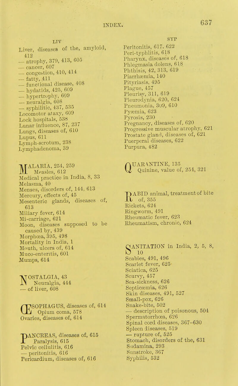 G37 LIV Liver, diseases of the, amyloid, il2 — atrophy, 370, 413, G05 — cancer, GOT — congeotioii, 410, 414 — fatty, 411 — functional disease, 408 _ hydatids, 425, 609 — hypertmphy, (509 — neuralofia, 608 — syphilitic, 437, 535 Locomotor ataxy, G09 Lock hospitals, 538 Lunar influence, 87, 237 Lungs, diseases of, 610 Lupus, 611 Lymph-scrotum, 238 Lymphadenoma, 39 MALARIA, 254, 259 Measles, 612 Medical practice in India, 8, 33 Melasma, 40 Menses, disorders of, 144, 618 Mercury, effects of, 45 Mesenteric glands, diseases of, 613 Miliary fever, 614 Mi-carriage, 621 Moon, diseases supposed to be caused by, 439 Morphoea, 395, 498 Mortality in India, 1 Mouth, ulcers of, 614 Muco-ententis, 601 Mumps, 614 -VrOSTALGIA, 43 iM Neuralgia, 444 — of liver, 608 SOPHAGUS, diseases of, 614 Opium coma, 578 Ovaries, diseases of, 614 PANCREAS, diseases of, 615 Paralysis, 615 Pelvic cellulitis, 616 — peritonitis, G16 Pericajrdium, diseases of, 616 SYP Peritonitis, 617. 622 Peri-typhlitis, 618 Pharynx, diseases of, 618 Phlegmasia dolens, 618 Phthisis, 42, 313, 619 PiarrhiBmia, 140 Pityriasis, 495 Plague, 457 Pleurisy, 311, 619 Pleurodynia, 620, 624 Pneumonia, 3u9, 610 I'yfemia, 623 Pyrosis, 230 Pregnancy, diseases of, 620 Progressive muscular atrophy, 621 Prostate gland, diseases of, 621 Puerperal diseases, 622 Purpura, 482 QUARANTINE, 135 Quinine, value of, 254, 321 RABID animal, treatment of bite of, 355 Rickets, 624 Ringworm, 491 Rheumatic fever, 623 Rheumatism, chronic, 624 SANITATION in India, 2, 5, 8, 10 Scabies, 491, 496 Scarlet fever, 625- Sciatica, 625 Scurvj% 457 Sea-sickness, 626 Septioasmia, 626 Skin diseases, 491, 527 Small-pox, 626 Snake-bite, 502 — description of poisonous, 504 Spermatorrhoea, 626 Spinal cord diseases, 367-630 Spleen diseases, 519 — rupture of, 525 Stomach, disorders of the, 631 Sudamina, 293 Sunstroke, 3G7 Syphilis, 532