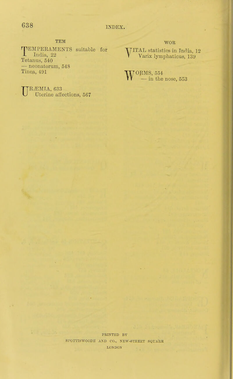 TEM WOR nriEMPERAMHNTS suitable for T7ITAL statistics in India 1 1. India, 22 Y Varix lymphaticus, 139 Tetanus, 540 — neonatorum, 548 Tinea, 491 117OEMS, 554 w in the nose, 553 UREMIA, 633 Cterine affections, 567 PBINTED BV SrOTTISWOODE AKD CO., KEW-STREET SQUARK LONDO.V