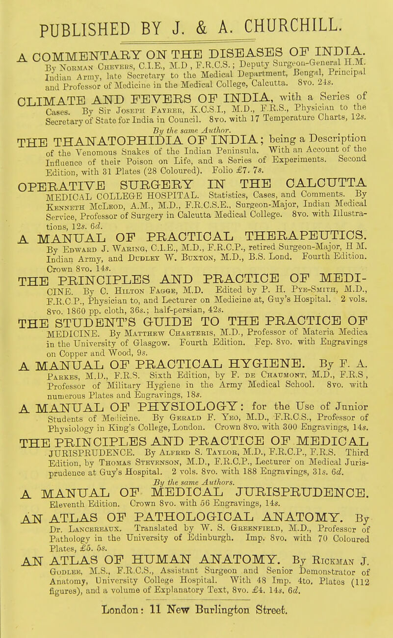 PUBLISHED BY J. & A^HURCHILL, A COMMENTARY ON THE DISEASES OF INDIA By NoKMAN CiiEVERS, CLE., M.D , F.R.C.S.; Deputy burgeon-General II.M Indian Army, late Secretary to the Medical Department, Bengal, Ji'rineipai and Professor of Medicine in the Medical College, Calcutta. 8vo. 24s. CLIMATE AND FEVERS OF INDIA, with a Series of Cases By Sir Joseph Fayeer, K.C.S.I., M.D., F.E.S., Physician to the Secretary of State for India in Council. 8vo. with 17 Temperature Charts, 12s. By the same Author. THE THANATOPHIDIA OP INDIA; being a Description of the Venomous Snakes of the Indian Peninsula. With an Account of the Influence of their Poison on Life, and a Series of Experiments. Second Edition, with 31 Plates (28 Coloured). Folio £7. 7s. OPERATIVE SURGERY IN THE CALCUTTA MEDICAL COLLEGE HOSPITAL. Statistics, Cases, and Comments. By Kenneth McLeod, A.M., M.D., F.E.C.S.E., Surgeon-Major, Indian Medical Service, Professor of Surgery in Calcutta Medical College. 8vo. with Illustra- tions, 12s. Gd. A MANUAL OP PRACTICAL THERAPEUTICS. By Edward J. Waring, CLE., M.D., F.R.C.P., retired Surgeon-Major, H M. Indian Army, and Dudley W. Bttxton, M.D., B.S. Lond. Fourth Edition. Crown 8vo. 14s. THE PRINCIPLES AND PRACTICE OF MEDI- CINE. By C. Hilton Fagge, M.D. Edited by P. H. Pte-Smith, M.D., F.R.C.P., Physician to, and Lecturer on Medicine at, Guy's HospitaL 2 vols. 8vo. 1860 pp. cloth, 36s.; half-persian, 42s. THE STUDENT'S QUIDE TO THE PRACTICE OP MEDICINE. By Matthew Charteris, M.D., Professor of Materia Medica in the University of Glasgow. Fourth Edition. Fcp. 8vo. with Engravings on Copper and Wood, 9s. A MANUAL OF PRACTICAL HYGIENE. By F. A. Pahkes, M.D., F.E.S. Sixth Edition, by F. de Chaumont, M.D., F.R.S, Professor of Military Hygiene in the Army Medical School. 8vo. with numerous Plates and Engravings, 18s. A MANUAL OF PHYSIOLOGY: for the Use of Junior Students of MeiHcine. By Gerald F. Yeo, M.D., F.E.C.S., Professor of Physiology in King's College, London. Crown 8vo. with 300 Engravings, 14s. THE PRINCIPLES AND PRACTICE OF MEDICAL JURISPKUDENCE. By Alfred S. Taylor, M.D., F.E.C.P., F.R.S. Third Edition, by Thomas Stevenson, M.D., F.R.C.P., Lecturer on Medical Juris- prudence at Guy's Hospital. 2 vols. Svo. with 188 Engravings, 31s. 6d. By the same Authors. A MANUAL OF MEDICAL JURISPRUDENCE. Eleventh Edition. Crown 8vo. with 56 Engra^-ings, 14s. AN ATLAS OF PATHOLOGICAL ANATOMY. By Dr. Lancereaux. Translated by W. S. Greenfield, M.D., Professor of Pathology in the University of Edinburgh. Imp. Svo. with 70 Coloured Plates, £5. 6s. AN ATLAS OP HUMAN ANATOMY. By Hickman J. GoDLEE, M.S., F.R.C.S., Assistant Surgeon and Senior Demont-trator of Anatomy, University College Hospital. With 48 Imp. 4to, Plates (112 figures), and a volume of Explanatory Text, 8vo. £4. 14s. 6d.