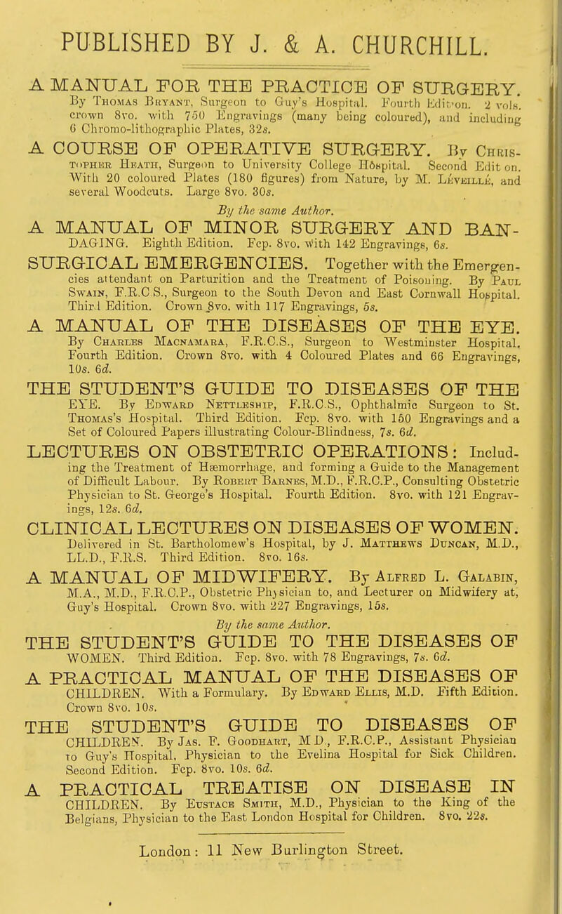 A MANUAL FOR THE PRACTICE OF SURGERY. By Thomas Bhyant, Surgeon to Guy's Hospital. Fourth Mifon. 2 vols*, crown 8vo. with 760 Engniviugs (many being coloured), and including G Chromo-lithographic Plates, 32s. A COURSE OF OPERATIVE SURGERY. By Chris- TdPHER Heath, Surgeon to University College Hfispital. Second Edit on. With 20 coloured Plates (180 figures) from Nature, by M. LjiVEiLLi, and several Woodcuts. Large Svo. 30s. By the same Author. A MANUAL OF MINOR SURGERY AND BAN- DAGING. Eighth Edition. Fcp. Svo. with 142 Engravings, 6s. SURGICAL EMERGENCIES. Together with the Emergen- cies attendant on Parturition and the Treatment of Poisoning. By Paul Swain, F.E.C S., Surgeon to the South Devon and East Cornwall Ho>>pital. Thir l Edition. Crown,Svo. with 117 Engravings, 5s. A MANUAL OP THE DISEASES OF THE EYE. By Charles Macnamaea, F.R.C.S., Surgeon to AVestminster Hospital. Fourth Edition. Crown Svo. with 4 Coloured Plates and 66 Engravings, 10s. &d. THE STUDENT'S GUIDE TO DISEASES OF THE EYE. By Edward Nettlkship, F.R.C S., Ophthalmic Surgeon to St. Thomas's Hospital. Third Edition. Fcp. Svo. with 160 Engravings and a Set of Coloured Papers illustrating Colour-Blindness, 7s. &d. LECTURES ON OBSTETRIC OPERATIONS: Inclad- ing the Treatment of Hsemoi'rhage, and forming a Guide to the Management of Difficult Labour. By Robert Barnes, M.D., F.R.C.P., Consulting Obstetric Physician to St. George's Hospital. Fourth Edition. Svo. with 121 Engrav- ings, 12s. Qcl. CLINICAL LECTURES ON DISEASES OF WOMEN. Delivered in St. Bartholomew's Hospital, by J. Matthews Duncan, M.D., LL.D., F.R.S. Third Edition. Svo. 16s. A MANUAL OF MIDWIFERY. By Alfred L. Galabin, M.A., M.D., F.R.C.P., Obstetric Physician to, and Lecturer on Midwifery at, G-uy's Hospital. Crown Svo. with 227 Engravings, 15s. By the same Author. THE STUDENT'S GUIDE TO THE DISEASES OF WOMEN. Third Edition. Fcp. Svo. with 7S Engravings, 7s. Qd. A PRACTICAL MANUAL OF THE DISEASES OF CHILDREN. With a Formulary. By Edward Ellis, M.D. Fifth Edition. Crown Svo. 10s. THE STUDENT'S GUIDE TO DISEASES OF CHILDREN. ByJAS. F. Goodhart, MD, F.R.C.P., Assistant Physician TO Guy's Hospital. Physician to the Evelina Hospital for Sick Children. Second Edition. Fcp. Svo. 10s. Qd. A PRACTICAL TREATISE ON DISEASE IN CHILDREN. By Eustace Smith, M.D., Physician to the King of the Belgians, Physician to the East London Hospital for Children. Svo. 22s.