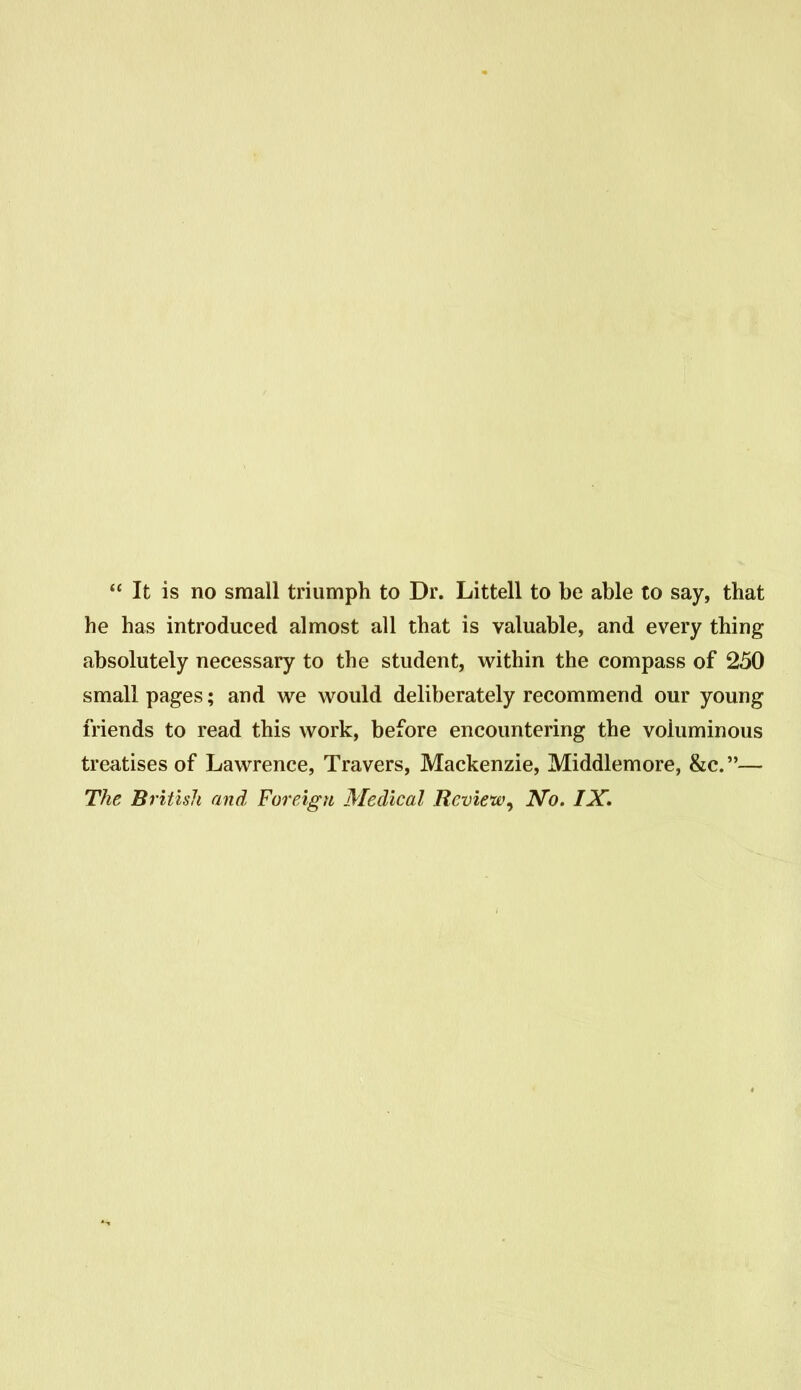 It is no small triumph to Dr. Littell to be able to say, that he has introduced almost all that is valuable, and every thing absolutely necessary to the student, within the compass of 250 small pages; and we would deliberately recommend our young friends to read this work, before encountering the voluminous treatises of Lawrence, Travers, Mackenzie, Middlemore, &c.— The British and Foreign Medical Review^ No. IX»