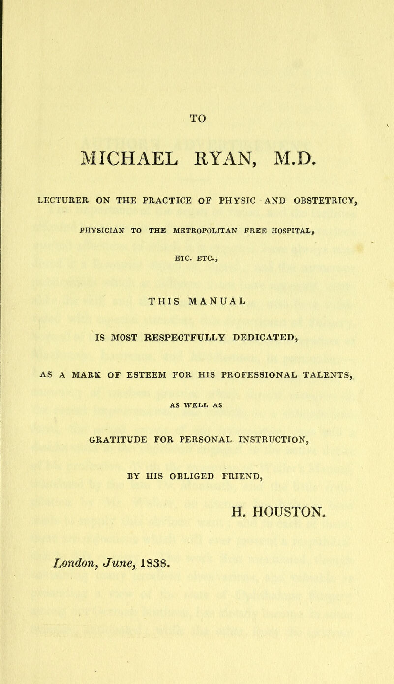 TO MICHAEL RYAN, M.D. LECTURER ON THE PRACTICE OF PHYSIC AND OBSTETRICY, PHYSICIAN TO THE METROPOLITAN FREE HOSPITAL, EIC. ETC., THIS MANUAL IS MOST RESPECTFULLY DEDICATED, AS A MARK OF ESTEEM FOR HIS PROFESSIONAL TALENTS, AS WELL AS GRATITUDE FOR PERSONAL INSTRUCTION, BY HIS OBLIGED FRIEND, H. HOUSTON. London^ June, 1838.