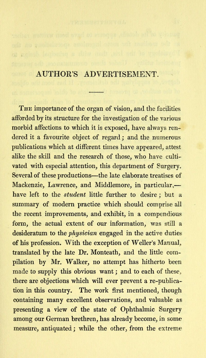 AUTHOR'S ADVERTISEMENT. The importance of the organ of vision, and the facilities afforded by its structure for the investigation of the various morbid affections to which it is exposed, have always ren- dered it a favourite object of regard; and the numerous publications which at different times have appeared, attest alike the skill and the research of those, who have culti- vated with especial attention, this department of Surgery* Several of these productions—the late elaborate treatises of Mackenzie, Lawrence, and Middlemore, in particular,— have left to the student little further to desire; but a summary of modern practice which should comprise all the recent improvements, and exhibit, in a compendious form, the actual extent of our information, was still a desideratum to the physician engaged in the active duties of his profession. With the exception of Weller's Manual, translated by the late Dr. Monteath, and the little com- pilation by Mr. Walker, no attempt has hitherto been made to supply this obvious want; and to each of these, there are objections which will ever prevent a re-publica- tion in this country. The work first mentioned, though containing many excellent observations, and valuable as presenting a view of the state of Ophthalmic Surgery among our German brethren, has already become, in some measure, antiquated; while the other, from the extreme