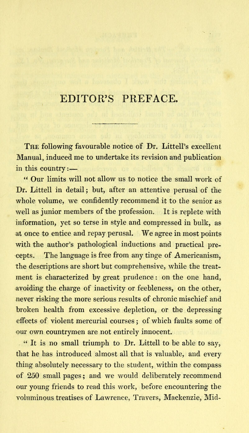 EDITOR'S PREFACE. The following favourable notice of Dr. LittelPs excellent Manual, induced me to undertake its revision and publication in this country:—  Our limits will not allow us to notice the «mall work of Dr. Littell in detail; but, after an attentive perusal of the whole volume, we confidently recommend it to the senior as well as junior members of the profession. It is replete with information, yet so terse in style and compressed in bulk, as at once to entice and repay perusal. We agree in most points with the author's pathological inductions and practical pre- cepts. The language is free from any tinge of Americanism, the descriptions are short but comprehensive, while the treat- ment is characterized by great prudence: on the one hand, avoiding the charge of inactivity or feebleness, on the other, never risking the more serious results of chronic mischief and broken health from excessive depletion, or the depressing effects of violent mercurial courses; of which faults some of our own countrymen are not entirely innocent. '* It is no small triumph to Dr. Littell to be able to say, that he has introduced almost all that is valuable, and every thing absolutely necessary to the student, within the compass of 250 small pages; and we w^ould deliberately recommend our young friends to read this work, before encountering the voluminous treatises of Lawrence, Travers, Mackenzie, Mid-