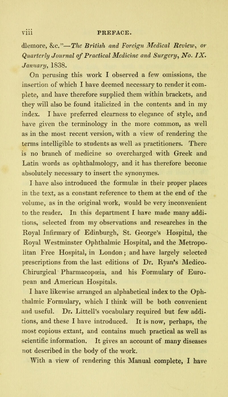 dlemore, &c.—The British and Foreign Medical Review^ or Quarterly Journal of Fractical Medicine and Surgery^ No. IX. Jamiary, 1838. On perusing this work I observed a few omissions, the insertion of which I have deemed necessary to render it com- plete, and have therefore supplied them within brackets, and they will also be found italicized in the contents and in my index. I have preferred clearness to elegance of style, and have given the terminology in the more common, as well as in the most recent version, with a view of rendering the terms intelligible to students as well as practitioners. There is no branch of medicine so overcharged with Greek and Latin words as ophthalmology, and it has therefore become absolutely necessary to insert the synonymes. I have also introduced the formulae in their proper places in the text, as a constant reference to them at the end of the volume, as in the original work, would be very inconvenient to the reader. In this department I have made many addi- tions, selected from my observations and researches in the Royal Infirmary of Edinburgh, St. George's Hospital, the Royal Westminster Ophthalmic Hospital, and the Metropo- litan Free Hospital, in London; and have largely selected prescriptions from the last editions of Dr. Ryan's Medico- Chirurgical Pharmacopoeia, and his Formulary of Euro- pean and American Hospitals. I have likewise arranged an alphabetical index to the Oph- thalmic Formulary, which I think will be both convenient and useful. Dr. Littell's vocabulary required but few addi- tions, and these I have introduced. It is now, perhaps, the most copious ex:tant, and contains much practical as well as scientific information. It gives an account of many diseases not described in the body of the work. With a view of rendering this Manual complete, I have