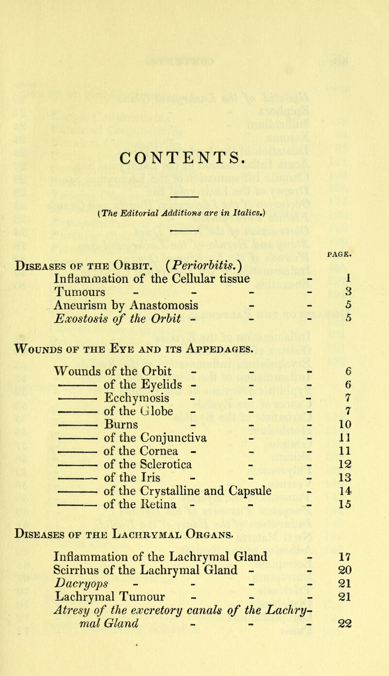 CONTENTS. (The Editorial Additions are in Italics,) PAGE. Diseases of the Orbit. {Periorbitis.) Inflammation of the Cellular tissue - 1 Tumours - -  - 3 Aneurism by Anastomosis - -5 Exostosis of the Orbit - - - 5 Wounds of the Eye and its Appedages. Wounds of the Orbit - - - 6 of the Eyehds - - - 6 Ecchymosis - - - 7 of the Globe - - -^7 Burns - - - 10 of the Conjunctiva - - 11 of the Cornea - - - 11 of the Sclerotica - - 12 of the Iris - - - 13 of the Crystalline and Capsule - 14 of the Retina - - - 15 Diseases of the Lachrymal Organs. Inflammation of the Lachrymal Gland Scirrhus of the Lachrymal Gland - Dacryops - - - Lachrymal Tumour Atresy of the eoccretory canals of the Lachry mal Gland IV 20 21 21 22