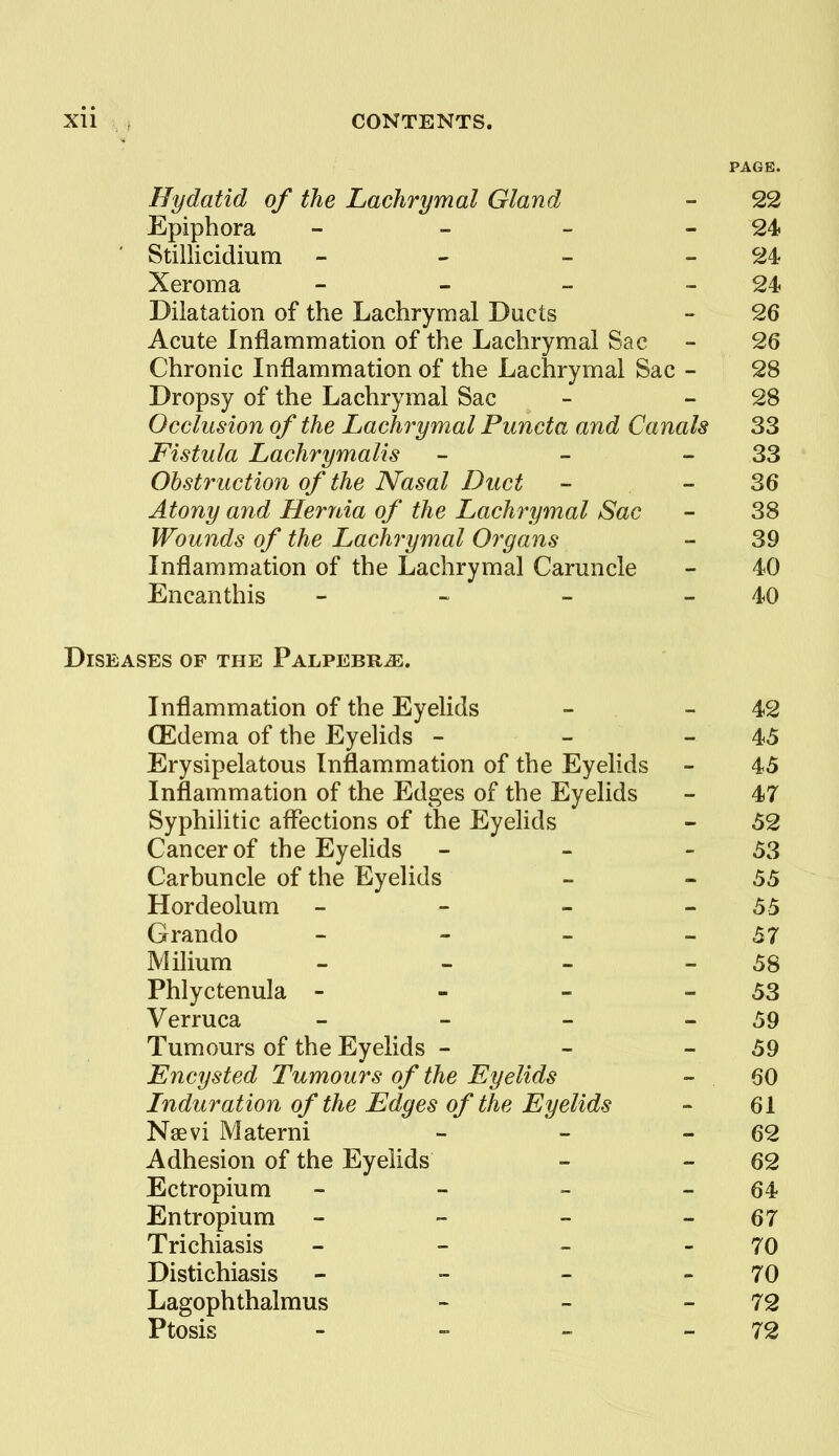 PAGE. Hydatid of the Lachrymal Gland Epiphora _ _ - - Stillicidium - - - - Xeroma - - _ - Dilatation of the Lachrymal Ducts Acute Inflammation of the Lachrymal Sac Chronic Inflammation of the Lachrymal Sac - Dropsy of the Lachrymal Sac Occlusion of the Lachrymal Puncta and Canals Fistula Lachrymalis Obstruction of the Nasal Duct Atony and Heryda of the Lachrymal Sac Wounds of the Lachrymal Organs Inflammation of the Lachrymal Caruncle Encanthis - - - - Diseases of the PALPEBRiE. Inflammation of the Eyelids - - 42 (Edema of the Eyelids - - - 45 Erysipelatous Inflammation of the Eyelids - 45 Inflammation of the Edges of the Eyelids - 47 Syphilitic affections of the Eyelids - 52 Cancer of the Eyelids - - - 53 Carbuncle of the Eyelids - - 55 Hordeolum - - - - 55 Grando - - - - 57 Milium - - _ _ 58 Phlyctenula - - - - 53 Verruca - - - - 59 Tumours of the Eyelids - - - 59 Encysted Tumours of the Eyelids - 60 Lnduration of the Edges of the Eyelids - 61 Naevi Materni - - - 62 Adhesion of the Eyelids - - 62 Ectropium - - - - 64 En tr opium - - - - 67 Trichiasis - - - - 70 Distichiasis - - - - 70 Lagophthalmus - - - 72 Ptosis - - ~ - 72 22 24 24 24 26 26 28 28 33 33 36 38 39 40 40