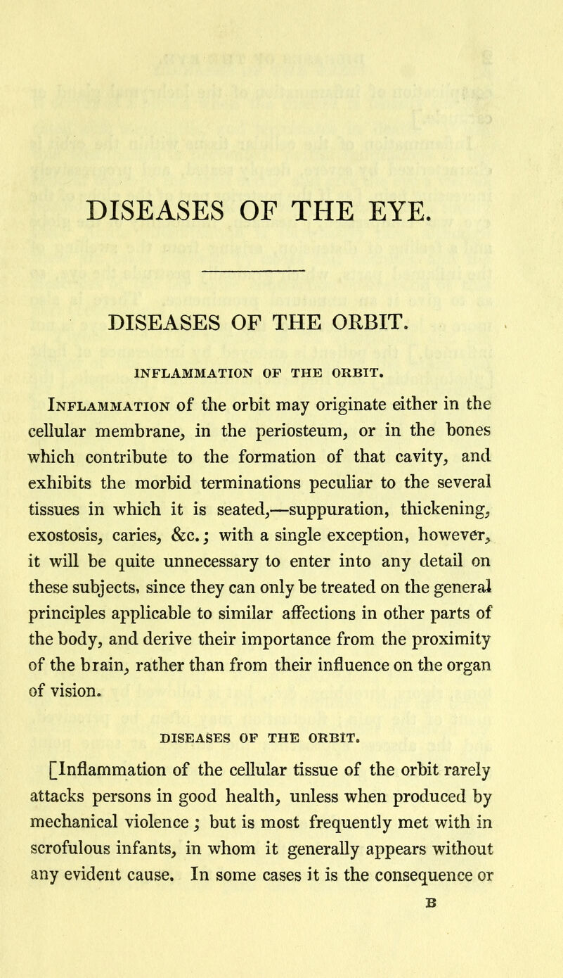 DISEASES OF THE EYE. DISEASES OF THE ORBIT. INFLAMMATION OF THE ORBIT. Inflammation of the orbit may originate either in the cellular membrane^ in the periosteum, or in the bones which contribute to the formation of that cavity, and exhibits the morbid terminations peculiar to the several tissues in which it is seated,—suppuration, thickening, exostosis, caries, &c.; with a single exception, however, it will be quite unnecessary to enter into any detail on these subjects, since they can only be treated on the general principles applicable to similar affections in other parts of the body, and derive their importance from the proximity of the brain, rather than from their influence on the organ of vision, DISEASES OF THE ORBIT. [Inflammation of the cellular tissue of the orbit rarely attacks persons in good health, unless when produced by mechanical violence; but is most frequently met with in scrofulous infants, in whom it generally appears without any evident cause. In some cases it is the consequence or B
