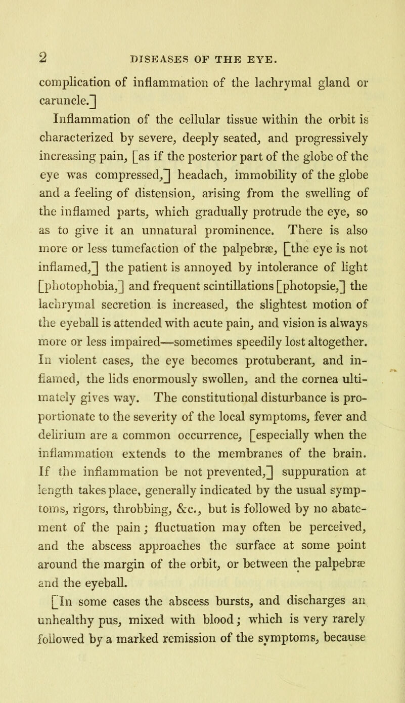 complication of inflammation of the lachrymal gland or caruncle.] Inflammation of the cellular tissue within the orbit is characterized by severe^ deeply seated^ and progressively increasing pain^ [as if the posterior part of the globe of the eye was compressed^] headachy immobility of the globe and a feeling of distension^ arising from the swelling of the inflamed parts^ which gradually protrude the eye, so as to give it an unnatural prominence. There is also more or less tumefaction of the palpebrce^ \jhe eye is not inflamed^] the patient is annoyed by intolerance of light [photophobia J and frequent scintillations [photopsie^] the lachrymal secretion is increased^ the slightest motion of the eyeball is attended with acute pain^ and vision is always more or less impaired—sometimes speedily lost altogether. In violent cases, the eye becomes protuberant^ and in- flamed, the lids enormously swollen, and the cornea ulti- mately gives way. The constitutional disturbance is pro- portionate to the severity of the local symptoms, fever and delirium are a common occurrence, [especially when the inflammation extends to the membranes of the brain. If the inflammation be not prevented,] suppuration at length takes place, generally indicated by the usual symp- toms, rigors, throbbing, &:c., but is followed by no abate- ment of the pain; fluctuation may often be perceived, and the abscess approaches the surface at some point around the margin of the orbit, or between the palpebrae and the eyeball. [In some cases the abscess bursts, and discharges an unhealthy pus, mixed with blood; w^hich is very rarely followed by a marked remission of the symptoms^ because