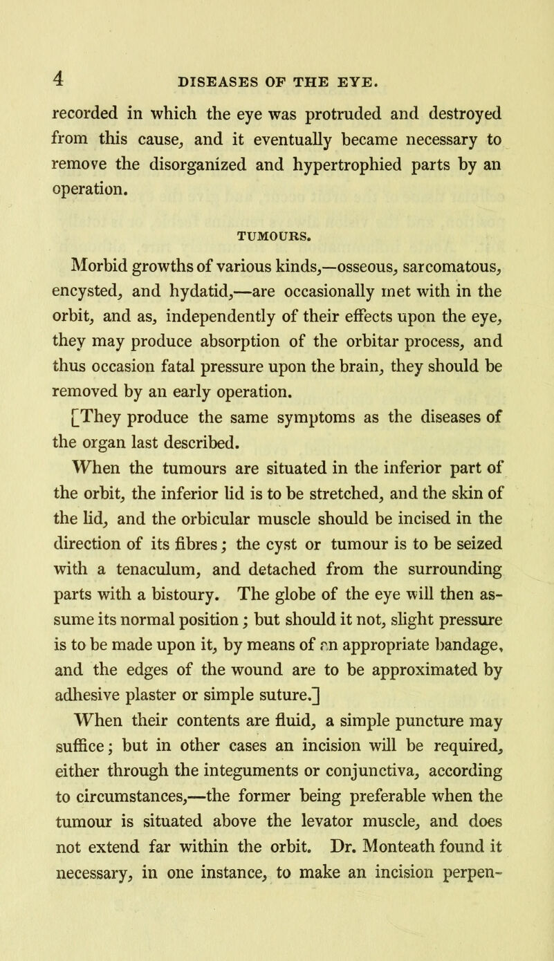 recorded in which the eye was protruded and destroyed from this cause_, and it eventually became necessary to remove the disorganized and hypertrophied parts by an operation. TUMOURS. Morbid growths of various kinds,—osseous^ sarcomatous, encysted, and hydatid,—are occasionally met with in the orbit, and as, independently of their effects upon the eye, they may produce absorption of the orbitar process, and thus occasion fatal pressure upon the brain, they should be removed by an early operation. [They produce the same symptoms as the diseases of the organ last described. When the tumours are situated in the inferior part of the orbit, the inferior lid is to be stretched, and the skin of the lid, and the orbicular muscle should be incised in the direction of its fibres; the cyst or tumour is to be seized with a tenaculum, and detached from the surrounding parts with a bistoury. The globe of the eye will then as- sume its normal position; but should it not, slight pressure is to be made upon it, by means of rn appropriate bandage, and the edges of the wound are to be approximated by adhesive plaster or simple suture,]] When their contents are fluid, a simple puncture may suffice; but in other cases an incision will be required, either through the integuments or conjunctiva, according to circumstances,—the former being preferable when the tumour is situated above the levator muscle, and does not extend far within the orbit. Dr. Monteath found it necessary, in one instance, to make an incision perpen-