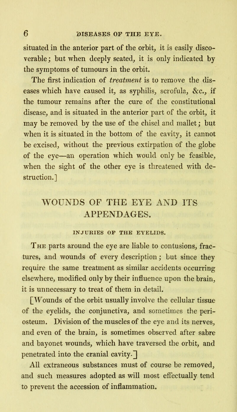 situated in the anterior part of the orbit^ it is easily disco- verable ; but when deeply seated^ it is only indicated by the symptoms of tumours in the orbit. The first indication of treatment is to remove the dis- eases which have caused it^ as syphilis^ scrofula, &c._, if the tumour remains after the cure of the constitutional disease^ and is situated in the anterior part of the orbit, it may be removed by the use of the chisel and mallet; but when it is situated in the bottom of the cavity, it cannot be excised, without the previous extirpation of the globe of the eye—an operation which would only be feasible, when the sight of the other eye is threatened with de- struction.] WOUNDS OF THE EYE AND ITS APPENDAGES. INJURIES OP THE EYELIDS. The parts around the eye are liable to contusions, frac- tures, and wounds of every description; but since they require the same treatment as similar accidents occurring elsewhere, modified only by their influence upon the brain, it is unnecessary to treat of them in detail. [Wounds of the orbit usually involve the cellular tissue of the eyelids, the conjunctiva, and sometimes the peri- osteum. Division of the muscles of the eye and its nerves, and even of the brain, is sometimes observed after sabre and bayonet wounds, which have traversed the orbit, and penetrated into the cranial cavity.] All extraneous substances must of course be removed, and such measures adopted as will most effectually tend to prevent the accession of inflammation.