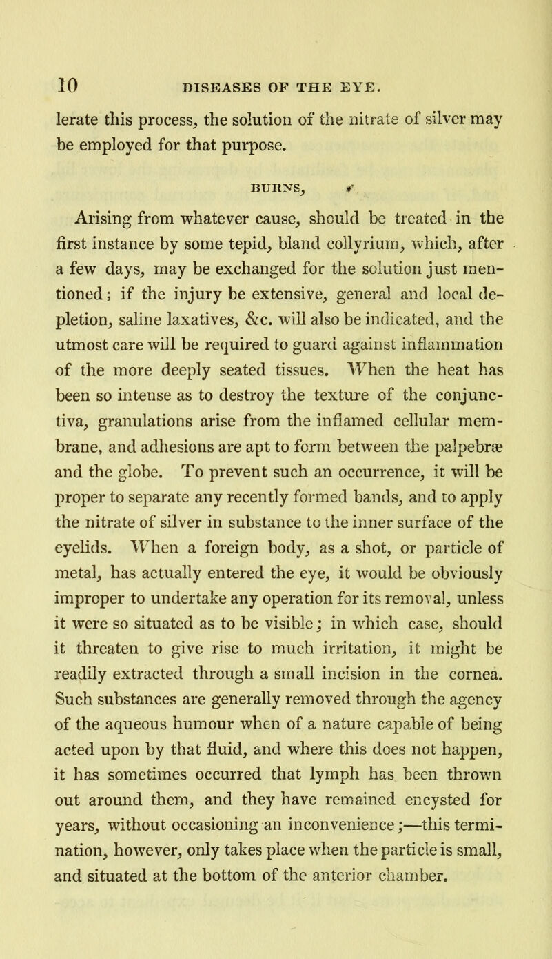 lerate this process^ the solution of the nitrate of silver may be employed for that purpose. BURNSj Arising from whatever cause^ should be treated in the first instance by some tepid_, bland collyrium^ which, after a few days^ may be exchanged for the solution just men- tioned ; if the injury be extensive^ general and local de- pletion^ saline laxatives^ &c. will also be indicated, and the utmost care will be required to guard against inflammation of the more deeply seated tissues. When the heat has been so intense as to destroy the texture of the conjunc- tiva, granulations arise from the inflamed cellular mem- brane, and adhesions are apt to form between the palpebrae and the globe. To prevent such an occurrence, it will be proper to separate any recently formed bands, and to apply the nitrate of silver in substance to the inner surface of the eyelids. When a foreign body, as a shot, or particle of metal, has actually entered the eye, it would be obviously improper to undertake any operation for its removal, unless it were so situated as to be visible; in which case, should it threaten to give rise to much irritation, it might be readily extracted through a small incision in the cornea. Such substances are generally removed through the agency of the aqueous humour when of a nature capable of being acted upon by that fluid, and where this does not happen, it has sometimes occurred that lymph has been thrown out around them, and they have remained encysted for years, without occasioning an inconvenience;—this termi- nation, however, only takes place when the particle is small, and situated at the bottom of the anterior chamber.