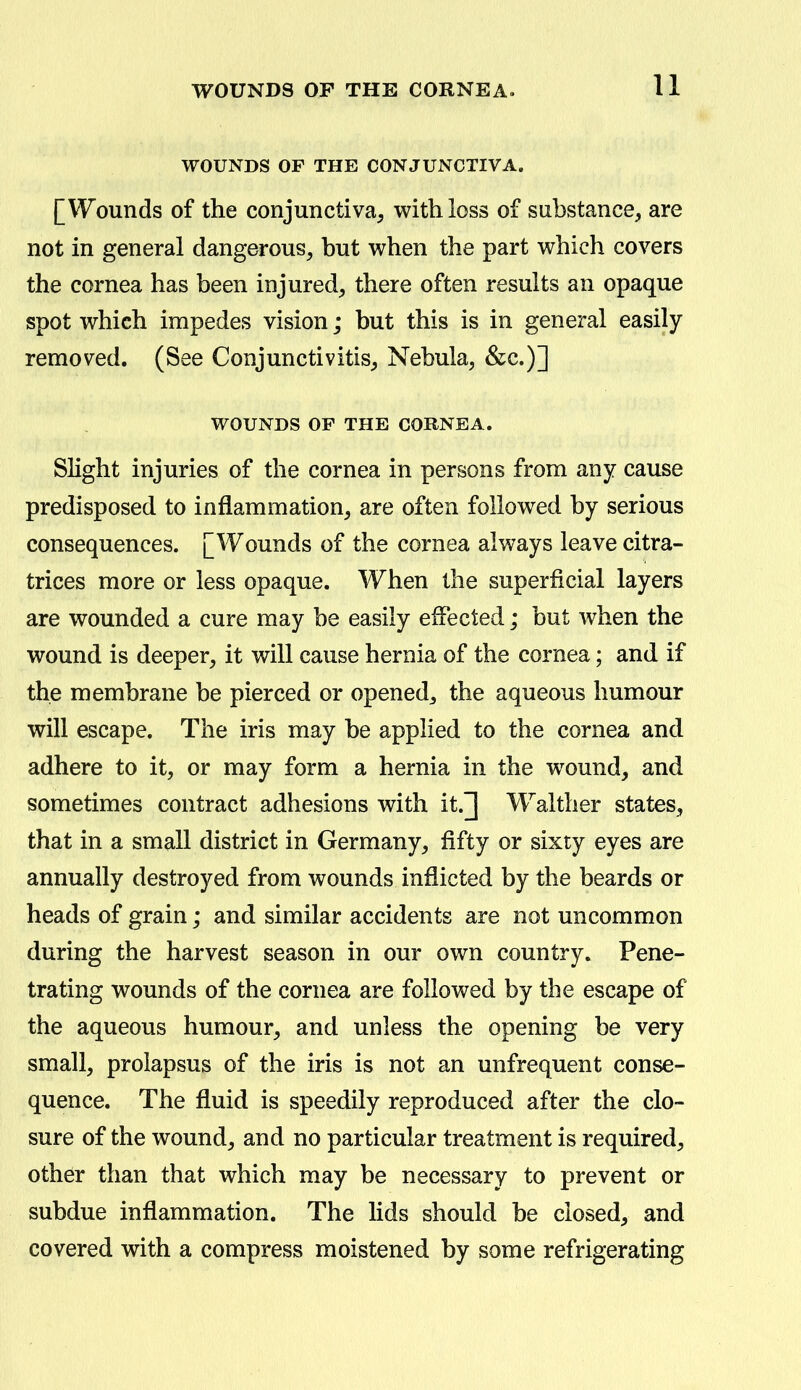 WOUNDS OP THE CONJUNCTIVA. [Wounds of the conjunctiva, with loss of substance, are not in general dangerous, but when the part which covers the cornea has been injured, there often results an opaque spot which impedes vision; but this is in general easily removed. (See Conjunctivitis, Nebula, &c.)] WOUNDS OF THE CORNEA. Slight injuries of the cornea in persons from any cause predisposed to inflammation, are often followed by serious consequences. [Wounds of the cornea always leave citra- trices more or less opaque. When the superficial layers are wounded a cure may be easily effected; but when the wound is deeper, it will cause hernia of the cornea; and if the membrane be pierced or opened, the aqueous humour will escape. The iris may be applied to the cornea and adhere to it, or may form a hernia in the wound, and sometimes contract adhesions with it.] Walther states, that in a small district in Germany, fifty or sixty eyes are annually destroyed from wounds inflicted by the beards or heads of grain; and similar accidents are not uncommon during the harvest season in our own country. Pene- trating wounds of the cornea are followed by the escape of the aqueous humour, and unless the opening be very small, prolapsus of the iris is not an unfrequent conse- quence. The fluid is speedily reproduced after the clo- sure of the wound, and no particular treatment is required, other than that which may be necessary to prevent or subdue inflammation. The lids should be closed, and covered with a compress moistened by some refrigerating