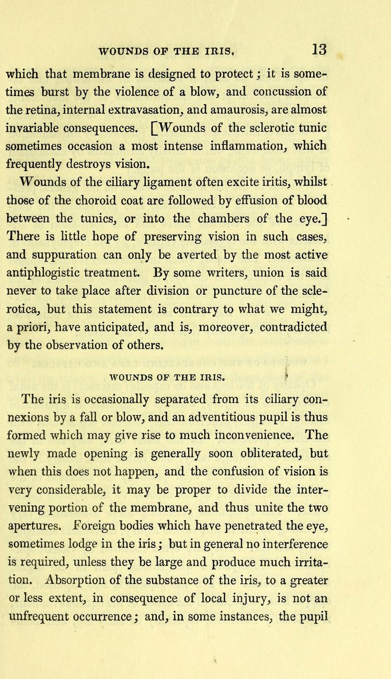 which that membrane is designed to protect; it is some- times burst by the violence of a blow^ and concussion of the retina, internal extravasation, and amaurosis, are almost invariable consequences. [[Wounds of the sclerotic tunic sometimes occasion a most intense inflammation, which frequently destroys vision. Wounds of the ciliary ligament often excite iritis, whilst those of the choroid coat are followed by effusion of blood between the tunics, or into the chambers of the eye.] There is little hope of preserving vision in such cases, and suppuration can only be averted by the most active antiphlogistic treatment. By some writers, union is said never to take place after division or puncture of the scle- rotica, but this statement is contrary to what we might, a priori, have anticipated, and is, moreover, contradicted by the observation of others. WOUNDS OF THE IRIS. I The iris is occasionally separated from its ciliary con- nexions by a fall or blow, and an adventitious pupil is thus formed which may give rise to much inconvenience. The newly made opening is generally soon obliterated, but when this does not happen, and the confusion of vision is very considerable, it may be proper to divide the inter- vening portion of the membrane, and thus unite the two apertures. Foreign bodies which have penetrated the eye, sometimes lodge in the iris; but in general no interference is required, unless they be large and produce much irrita- tion. Absorption of the substance of the iris, to a greater or less extent, in consequence of local injury, is not an unfrequent occurrence; and, in some instances, the pupil