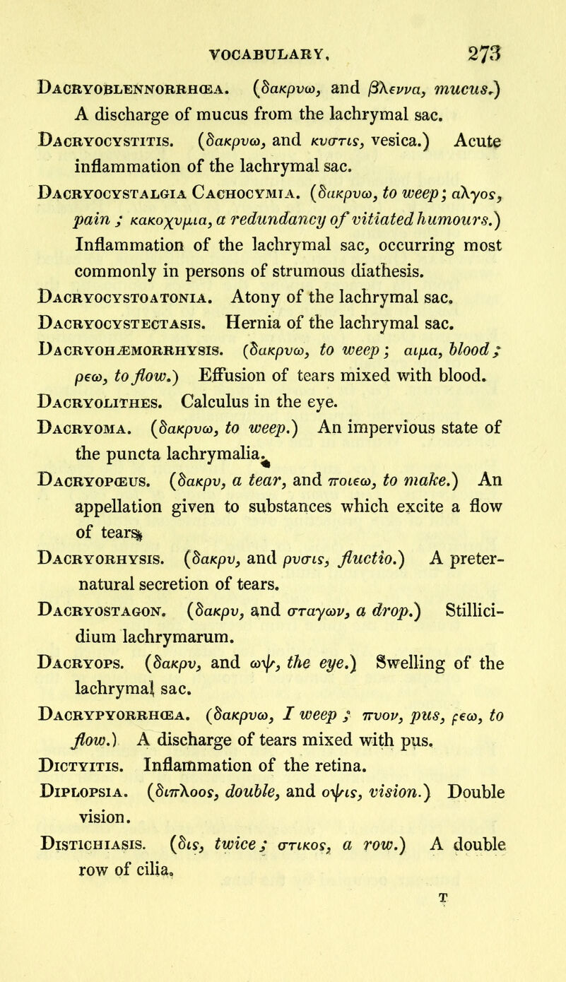 Dacryoblennorrhcba. (^daKpvo), and ^X^vva, mucus.) A discharge of mucus from the lachrymal sac. Dacryocystitis. {daKpvco, and kvo-tls, vesica.) Acute inflammation of the lachrymal sac. Dacryocystalgia Cachocymia. {duKpvco, to weep; aXyos, pain ; KaKoxvfXLa, a redundancy of vitiated humou7\s.) Inflammation of the lachrymal sac^ occurring most commonly in persons of strumous diathesis. Bacryocystoatonia. Atony of the lachrymal sac. Dacryocystectasis. Hernia of the lachrymal sac. Dacryoh^morrhysis. {^aKpvco^ to weep; aifia, blood; pecoy to flow.) Effusion of tears mixed with blood* Dacryolithes. Calculus in the eye. Pacryoma. {BaKpvco, to weep,) An impervious state of the puncta lachrymalia^ Dacryopceus. {baKpv, a tear, and ttouco, to make,) An appellation given to substances which excite a flow of tear^ Dacryorhysis. (daKpVy and pvais, fluctio,) A preter- natural secretion of tears. Dacryostagon. {daKpv, and crraycDVy a drop.) Stillici- dium lachrymarum. Dacryops. {dmpvy and co^//^^ the eye,) Swelling of the lachrymal sac. Dacrypyorrhcea. (daKpvcOy I weep / TrvoT/, pus, peco, to flow,) A discharge of tears mixed with pus, Dictyitis. Inflammation of the retina. DiPLOPsiA. (^dnrXoosy double, and o-^ls, vision.^ Double vision. DisTicHiAsis. {biSf twice; o-tlkos, a row,) A double row of cilia.