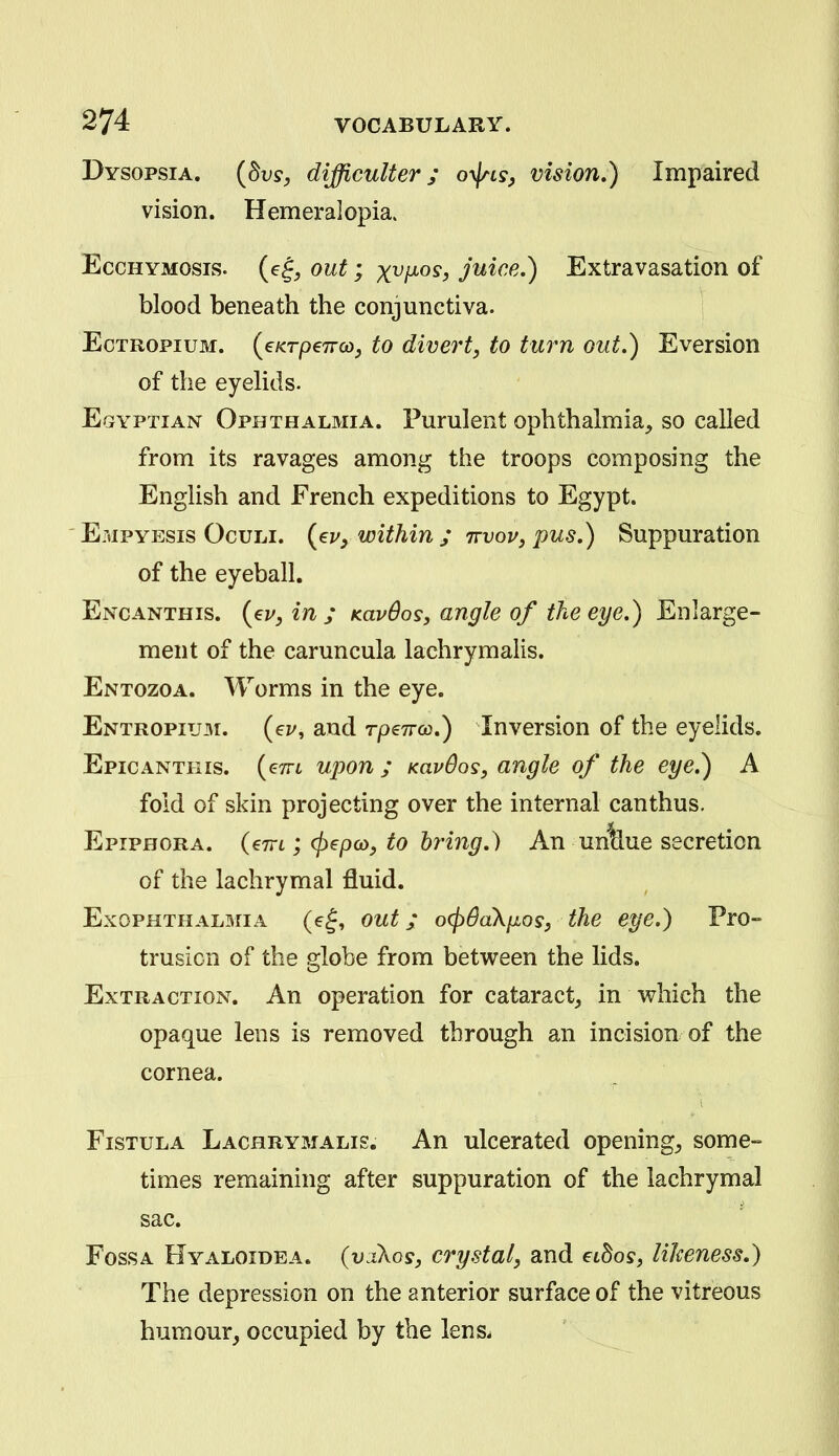 Dysopsia. {dvs, difficulter; oy\ns, vision.) Impaired vision. Hemeralopia. EccHYMOsis. (e^^ out; x^/^os^ juice,) Extravasation of blood beneath the conjunctiva. j EcTROPiuM. {€KTp€7Tco^ to cUvert, to turn out,) Eversion of the eyeHds. Egyptian Ophthalmia. Purulent ophthalmia, so called from its ravages among the troops composing the English and French expeditions to Egypt. Empyesis Oculi. (ej/^ within ; ttvov, pus,) Suppuration of the eyeball. Encanthis. {<Ev,in; Kavdos, angle of the eye,) Enlarge- ment of the caruncula lachrymalis. Entozoa. Worms in the eye. Entropium. (ei/, and rpeTrco,) Inversion of the eyelids. Epicantkis. (<?7rt ujjon ; KavOos, angle of the eye.) A fold of skin projecting over the internal can thus. Epiphora, (em ; (pepco, to bring.) An un^ue secretion of the lachrymal fluid. ExoPHTHALariA (e^, out; o(p6aXiJLosy the eye.) Pro- trusion of the globe from between the lids. Extraction. An operation for cataract, in which the opaque lens is removed through an incision of the cornea. Fistula Lachrymalis. An ulcerated opening, some- times remaining after suppuration of the lachrymal sac. Fossa Hyaloidea. (v.Aos, crystal, and eibos, likeness.) The depression on the anterior surface of the vitreous humour, occupied by the lenSi