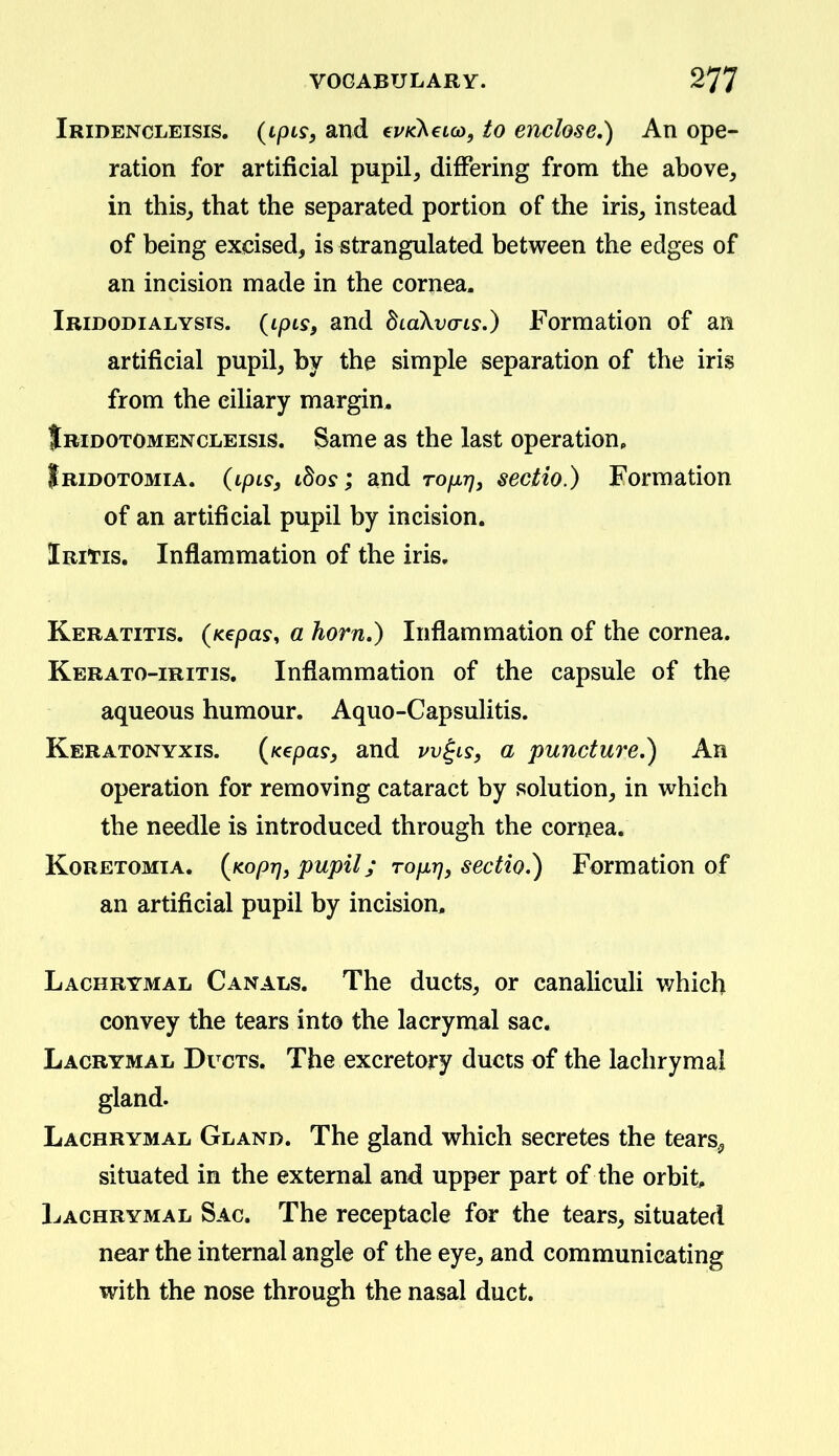 Iridencleisis. {ipis, and evKhetco, to enclose,) An ope- ration for artificial pupil, differing from the above, in this, that the separated portion of the iris, instead of being excised, is strangulated between the edges of an incision made in the cornea. Iridodialysts. (ipts, and diaXvo-is.) Formation of an artificial pupil, by the simple separation of the iris from the ciliary margin. Jridotomencleisis. Same as the last operation, Iridotomia. (tpts, tSoy; and rofXTj, sectio.) Formation of an artificial pupil by incision. Iritis. Inflammation of the iris. Keratitis. (K€pas, a horn.) Inflammation of the cornea. Kerato-iritis. Inflammation of the capsule of the aqueous humour. Aquo-Capsulitis. Keratonyxis. {Kepas, and vv^ls, a puncture,) An operation for removing cataract by solution, in which the needle is introduced through the cornea. Koretomia. {fiopT], pupil; rofir), sectio.) Formation of an artificial pupil by incision. Lachrymal Canals. The ducts, or canaliculi v;hich convey the tears into the lacrymal sac. Lacrymal Ducts. The excretory ducts of the lachrymal gland. Lachrymal Gland. The gland which secretes the tears^ situated in the external and upper part of the orbit. Lachrymal Sac. The receptacle for the tears, situated near the internal angle of the eye, and communicating with the nose through the nasal duct.
