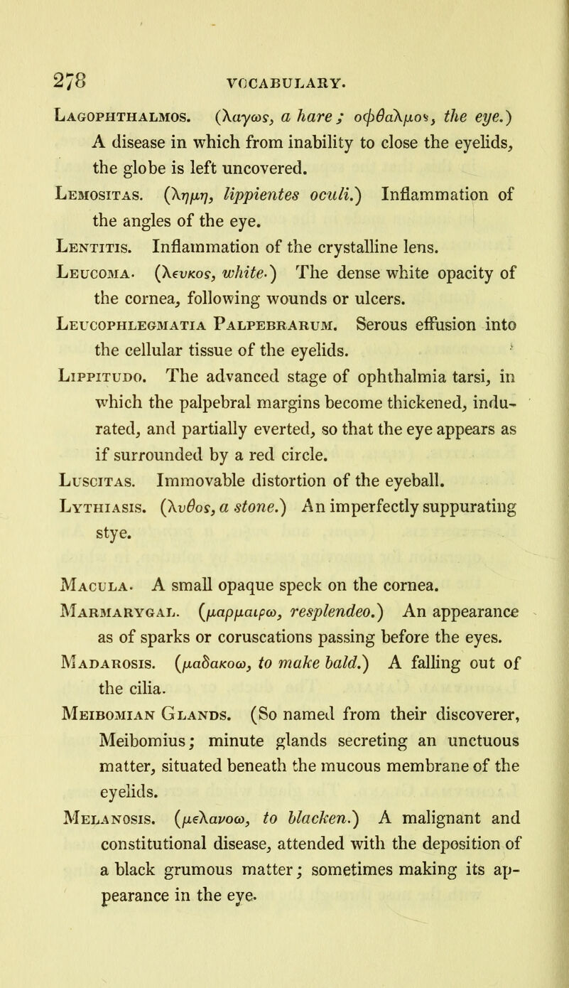 Lagophthalmos. (Xaycosy a hare; o(pdaXfxo'S} the eye,) A disease in which from inability to close the eyelids^ the globe is left uncovered. Lemositas. (XvM} lippi^ntes ocuii,) Inflammation of the angles of the eye. ' Lentitis. Inflammation of the crystalline lens. Leucoma. (XevKos, white-) The dense white opacity of the cornea, following wounds or ulcers. Leucophlegmatia Palpebrarum. Serous effusion into the cellular tissue of the eyelids. LippiTUDO. The advanced stage of ophthalmia tarsi, in which the palpebral margins become thickened, indu- rated, and partially everted, so that the eye appears as if surrounded by a red circle. Luscitas. Immovable distortion of the eyeball. Lythiasis. (Xv6osj a stone.) An imperfectly suppurating stye. Macula. A small opaque speck on the cornea. Marmarygal. {fiapfxaipa), resplendeo,) An appearance as of sparks or coruscations passing before the eyes. Madarosis. {fxa^aKoco, to make bald,) A falling out of the cilia. Meibomian Glands. (So named from their discoverer, Meibomius; minute glands secreting an unctuous matter, situated beneath the mucous membrane of the eyelids. Melanosis. {fiiKavoco, to blacken.) A malignant and constitutional disease, attended with the deposition of a black grumous matter; sometimes making its ap- pearance in the eye.