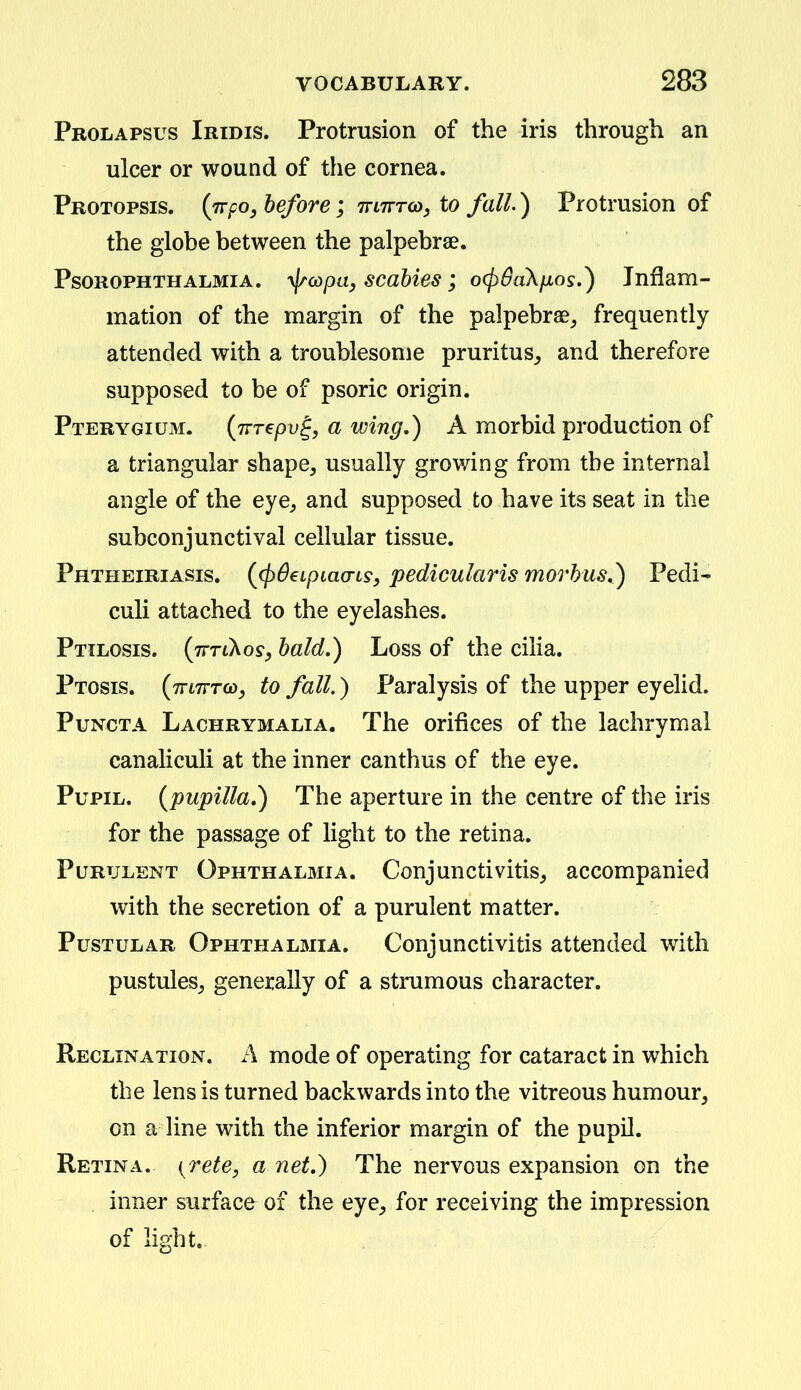 Prolapsus Iridis. Protrusion of the iris through an ulcer or wound of the cornea. Protopsis. (jrpo, before; TriTrro), to fall.) Protrusion of the globe between the palpebrae. PsoROPHTHALMiA. '^(opa, scobies j o(p6a\fxos.) Inflam- mation of the margin of the palpebrae^ frequently attended with a troublesome pruritus^ and therefore supposed to be of psoric origin. Pterygium. {Trrepv^, a wing,) A morbid production of a triangular shape, usually growing from the internal angle of the eye, and supposed to have its seat in the subconjunctival cellular tissue. Phtheiriasis. (^(pSeLpLtto-Ls, pediculciris morbus,) Pedi- culi attached to the eyelashes. Pttlosis. (jrTLXosy bald.) Loss of the cilia. Ptosis. (TrtTrro), to fall.) Paralysis of the upper eyelid. PuNCTA Lachrymalia. The orifices of the lachrymal canaliculi at the inner canthus of the eye. Pupil, {pupilla,) The aperture in the centre of the iris for the passage of light to the retina. Purulent Ophthalmia. Conjunctivitis, accompanied with the secretion of a purulent matter. Pustular Ophthalmia. Conjunctivitis attended with pustules, generally of a strumous character. Reclination. a mode of operating for cataract in which the lens is turned backwards into the vitreous humour, on a Kne with the inferior margin of the pupil. Retina, ^rete, a net.) The nervous expansion on the . inner surface of the eye, for receiving the impression of light.