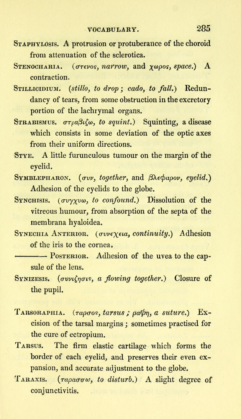 Staphylosis. a protrusion or protuberance of the choroid from attenuation of the sclerotica. Stenocharia. (o't€uos, narrowy and x^P^^f space,) A contraction. Stillicidium. {stillo, to drop; cado, to falL) Redun- dancy of tears^ from some obstruction in the excretory portion of the lachrymal organs. Strabismus. crrpajBL^co, to squint,) Squinting, a disease which consists in some deviation of the optic axes from their uniform directions. Stye. A little furunculous tumour on the margin of the eyelid. Symblepharon. {(tvv, together, and ^Xecpapou, eyelids) Adhesion of the eyelids to the globe. Synchisis. {a-vyxvoy, to confound,) Dissolution of the vitreous humour, from absorption of the septa of the membrana hyaloidea. Synechia Anterior, (o-vz/exeta, continuity,) Adhesion of the iris to the cornea, ■— Posterior. Adhesion of the uvea to the cap- sule of the lens. Synizesis. {GVvL^r](TL's, a flowing together,) Closure of the pupil, Tarsoraphia. (rapa-o?, tarsus ; pa^f a suture,) Ex- cision of the tarsal margins; sometimes practised for the cure of ectropium. Tarsus. The firm elastic cartilage which forms the border of each eyelid, and preserves their even ex- pansion, and accurate adjustment to the globe. Taraxis, {rapaa-o-io^ to disturb,) A slight degree of conjunctivitis.