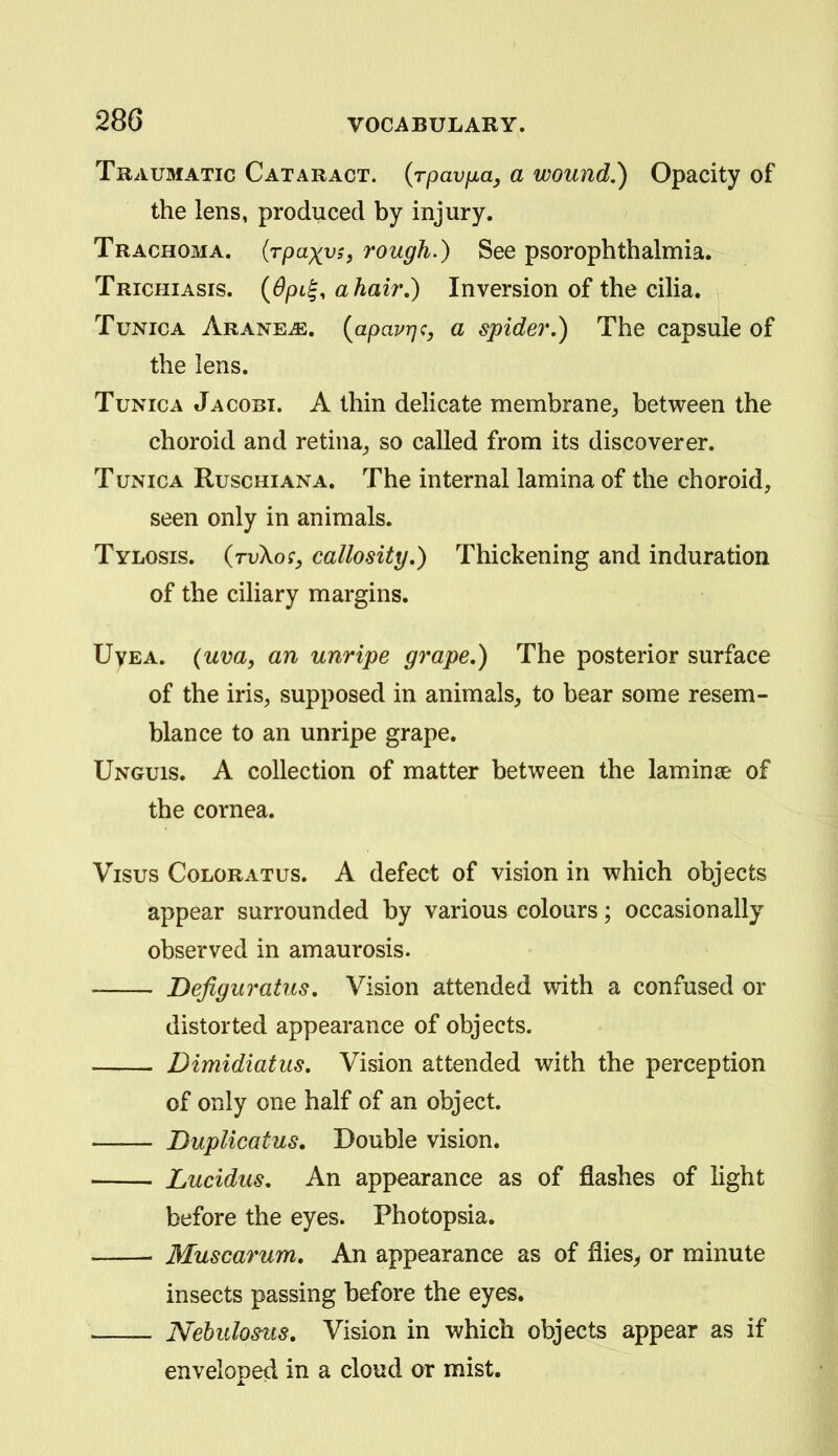 Traumatic Cataract, {rpavfiay a wound,) Opacity of the lens, produced by injury. Trachoma, (rpaxv;, rough.) See psorophthalmia. Trichiasis. ahair.) Inversion of the cilia. Tunica Arane^. {apavrjc, a spider,) The capsule of the lens. Tunica Jacobt. A thin delicate membrane, between the choroid and retina, so called from its discoverer. Tunica Ruschiana. The internal lamina of the choroid, seen only in animals. Tylosis. (ruXor, callosity,) Thickening and induration of the ciliary margins. UyEA. (uva, an unripe grape,) The posterior surface of the iris, supposed in animals, to bear some resem- blance to an unripe grape. Unguis. A collection of matter between the laminae of the cornea. Visus ColorATus. A defect of vision in which objects appear surrounded by various colours; occasionally observed in amaurosis. Defiguratus, Vision attended with a confused or distorted appearance of objects. Dimidiatus, Vision attended with the perception of only one half of an object. Duplicatus, Double vision. Lucidus. An appearance as of flashes of light before the eyes. Photopsia. Muscarum, An appearance as of flies^ or minute insects passing before the eyes. Nehulosus, Vision in which objects appear as if enveloped in a cloud or mist.