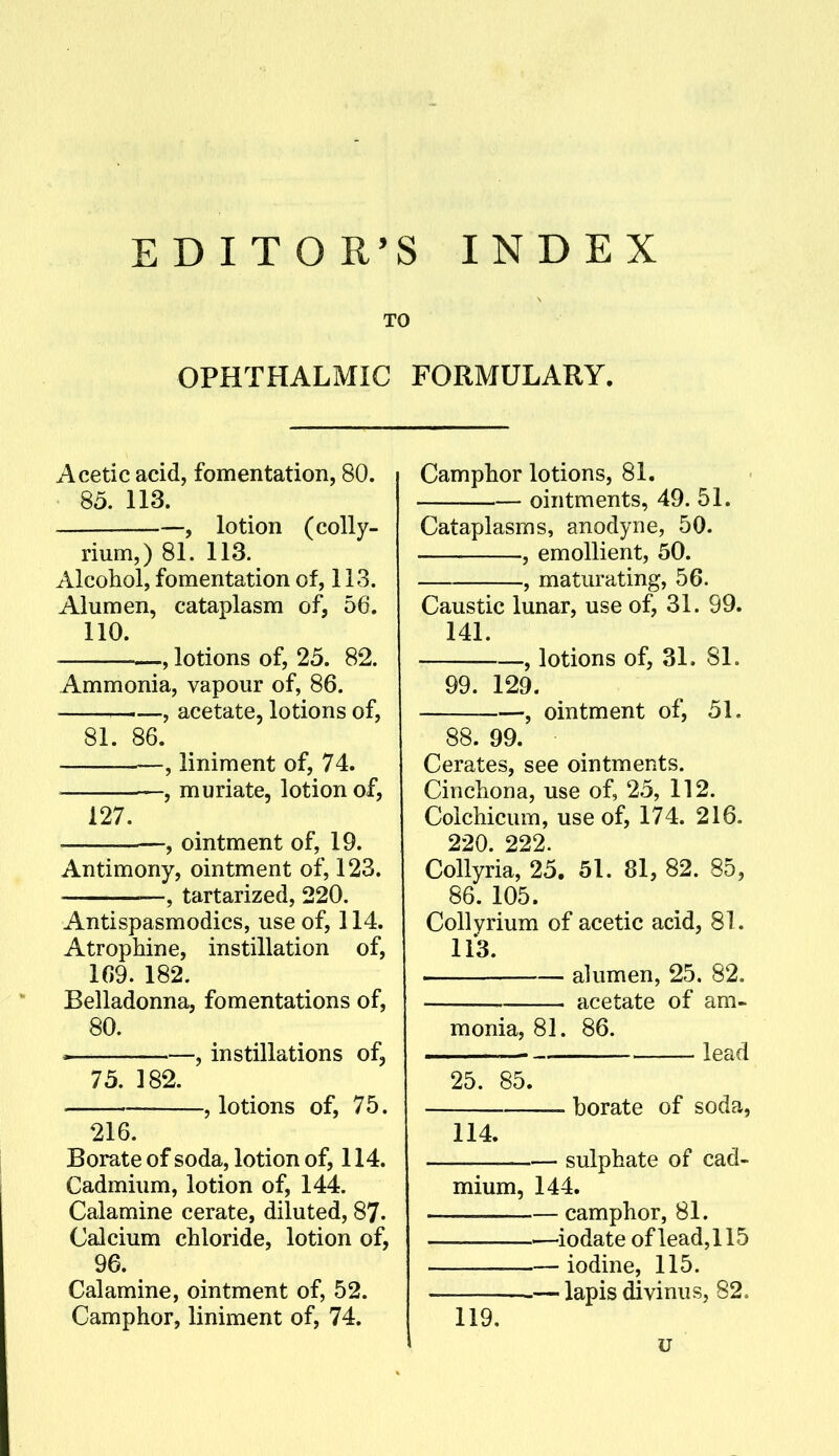 EDITOR'S INDEX TO OPHTHALMIC FORMULARY. Acetic acid, fomentation, 80. 85. 113. —, lotion (colly- rium,) 81. 113. Alcohol, fomentation of, 113. Alumen, cataplasm of, 56. 110. —, lotions of, 25. 82. Ammonia, vapour of, 86. ,—, acetate, lotions of, 81. 86. —, liniment of, 74. —, muriate, lotion of, 127. -, ointment of, 19. Antimony, ointment of, 123. —, tartarized, 220. Antispasmodics, use of, 114. Atrophine, instillation of, 109. 182. Belladonna, fomentations of, 80. ^ , instillations of, 75. 182. , lotions of, 75. 216. Borate of soda, lotion of, 114. Cadmium, lotion of, 144. Calamine cerate, diluted, 87. Calcium chloride, lotion of, 96. Calamine, ointment of, 52. Camphor, liniment of, 74. Camphor lotions, 81. ointments, 49. 51. Cataplasms, anodyne, 50. , emollient, 50. , maturating, 56. Caustic lunar, use of, 31. 99. 141. , lotions of, 31. 81. 99. 129. , ointment of, 51. 88. 99. Cerates, see ointments. Cinchona, use of, 25, 112. Colchicum, use of, 174. 216. 220. 222. Collyria, 25. 51. 81, 82. 85, 86. 105. Collvrium of acetic acid, 81. 113. alumen, 25. 82. acetate of am- monia, 81. 86. lead 25. 85. borate of soda, 114. sulphate of cad- mium, 144. —— camphor, 81. ■—iodate of lead, 115 iodine, 115. — lapis divinus, 82. 119. u