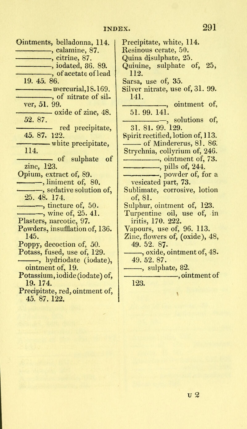 Ointments, belladonna, 114. , calamine, 87. , citrine, 87. , iodated, 86. 89.  , of acetate of lead 19. 45. 86. m ercurial, 18.169. , of nitrate of sil- ver, 51. 99. oxide of zinc, 48. 52. 87. red precipitate, 45. 87. 122. white precipitate, 114. of sulphate of zinc, 123. Opium, extract of, 89. « , liniment of, 80. • —, sedative solution of, 25. 48. 174. , tincture of, 50. , wine of, 25. 41. Plasters, narcotic, 97. Powders, insufflation of, 136. 145. Poppy, decoction of, 50. Potass, fused, use of, 129. , hydriodate (iodate), ointment of, 19. Potassium, iodide (iodate) of, 19. 174. Precipitate, red, ointment of, 45. 87. 122. Precipitate, white, 114. Resinous cerate, 50. Quina disulphate, 25. Quinine, sulphate of, 25, 112. Sarsa, use of, 35. Silver nitrate, use of, 31. 99. 141. , ointment of, 51. 99. 141. —, solutions of, 31. 81. 99. 129. Spirit rectified, lotion of, 113. of Mindererus, 81. 86. Strychnia, collyrium of, 246. ' , ointment of, 73. . , pills of, 244. —^ , powder of, for a vesicated part, 73. Sublimate, corrosive, lotion of, 81. Sulphur, ointment of, 123. Turpentine oil, use of, in iritis, 170. 222. Vapours, use of, 96. 113. Zinc, flowers of, (oxide), 48, 49. 52. 87. , oxide, ointment of, 48. 49. 52. 87. , sulphate, 82. i ointment of 123. u 2