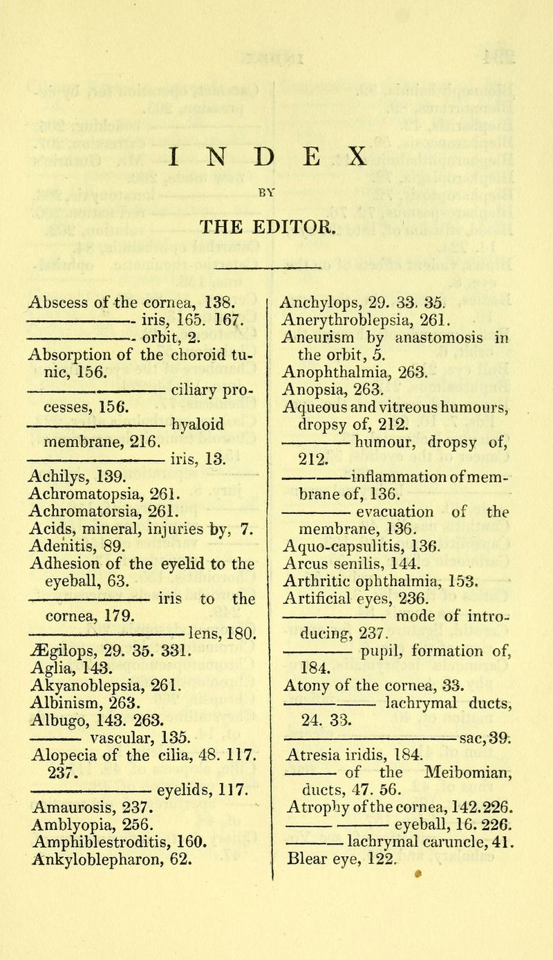 BY THE EDITOR. Abscess of the cornea, 138. — iris, 165. 167. orbit, 2. Absorption of the choroid tu- nic, 156. ciliary pro- cesses, 156*. hyaloid membrane, 216. iris, 13. Achilys, 139. Achromatopsia, 261. Achromatorsia, 261. Acids, mineral, injuries by, 7. Adenitis, 89. Adhesion of the eyelid to the eyeball, 63. ^ iris to the cornea, 179. lens, 180. ^gilops, 29. 35. 331. Aglia, 143. Akyanoblepsia, 261. Albinism, 263. Albugo, 143. 263. vascular, 135. Alopecia of the cilia, 48. 117. 237. eyelids, 117. Amaurosis, 237. Amblyopia, 256. Amphiblestroditis, 160. Ankyloblepharon, 62. Anchylops, 29. 33. 35. Anerythroblepsia, 261. Aneurism by anastomosis in the orbit, 5. Anophthalmia, 263. Anopsia, 263. Aqueous and vitreous humours, dropsy of, 212. humour, dropsy of, 212. — inflammation of mem- brane of, 136. evacuation of the membrane, 136. Aquo-€apsulitis, 136. Arcus senilis, 144. Arthritic ophthalmia, 153. Artificial eyes, 236. mode of intro- ducing, 237. pupil, formation of, 184. Atony of the cornea, 33. lachrymal ducts, 24. 33. sac, 39; Atresia iridis, 184. of the Meibomian, ducts, 47. 56. Atrophy of the cornea, 142.226. eyeball, 16. 226. lachrymal caruncle, 41. Blear eye, 122.