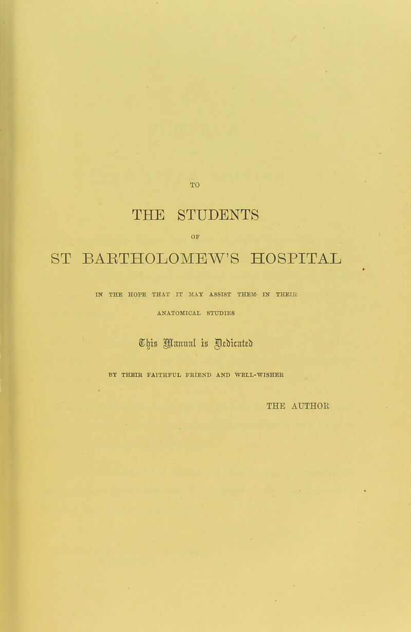 TO THE STUDENTS OF BAETHOLOMEW'S HOSPITAL IN THE HOPE THAT IT MAY ASSIST THEM- IN THEIK ANATOMICAL STUDIES BY THBIB FAITHFUL FBIEND AND WELL-WISHEK THE AUTHOR