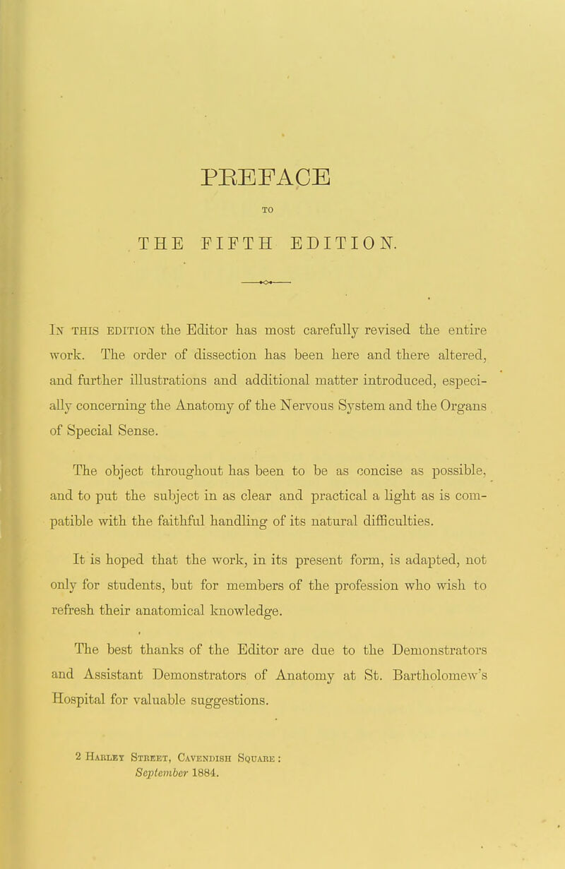 I'S THIS EDITION the Editor has most carefully revised tlie entire work. The order of dissection has been here and there altered, and further illustrations and additional matter introduced, especi- ally concerning the Anatomy of the Nervous System and the Organs of Special Sense. The object throughout has been to be as concise as possible, and to put the subject in as clear and practical a light as is com- patible with the faithful handling of its natural difficulties. It is hoped that the work, in its present form, is adapted, not only for students, but for members of the profession who wish to refresh their anatomical knowledge. The best thanks of the Editor are due to the Demonstrators and Assistant Demonstrators of Anatomy at St. Bartholomew's Hospital for valuable suggestions. 2 Hablet Stheet, Cavendish Sqdabe : September 1884.