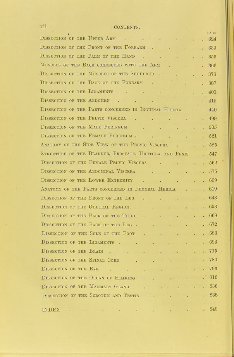 Xll CONTENTS. Tl T C O TTTi T T ri XT OF THE Upper Arm ..... PAGE . 324 JL^ISSECTION OF the Front of the Forearm . . 339 JLylSSECTION OF THE Palm of the Hand .... . 353 iViUbCljilib Or THE Back connected with the Arm . 366 OF THE Muscles of the Shoulder . Tito c tt* /^^TlT/^xT OF THE Back of the Forearm oorr JJISSECTION OF THE Ligaments ..... . 4U1 Dissection OF THE Abdomen ..... . 4iy Dissection OF THE Parts concerned in Inguinal Hernia . 440 Dissection OF THE Pelvic Viscera .... A r\r\ . 499 Dissection OF THE Male Perineum .... oUd Dissection OF THE Female Perineum .... OZl Anatomy of the Side View of the Pelvic Viscera CO K Structure OF THE Bladder, Prostate, Urethra, and Penis K An 54/ Dissection OF THE Female Pelvic Viscera Dissection OF THE Abdominal Viscera 0/0 Dissection OP THE Lower Extremity .... ouy Anatomy of the Parts concerned in Femoral Hernia Dissection OF THE Front of the Leg .... t)4tt> Dissection OF THE Gluteal Eegion .... OOo Dissection OF THE Back of the Thigh .... . OOo Dissection OF THE Back of the Leg .... U 1 Dissection OF THE Sole of the Foot .... • OOO Dissection OF THE Ligaments ..... yjuO Dissection OF THE Brain ...... Dissection OF THE Spinal Cord .... Dissection OF THE Eye ...... . 793 Dissection of the Organ of Hearing . 816 Dissection OF THE Mammary Gland .... . 836 Dissection OF THE Scrotum and Testis . 838 INDEX 849