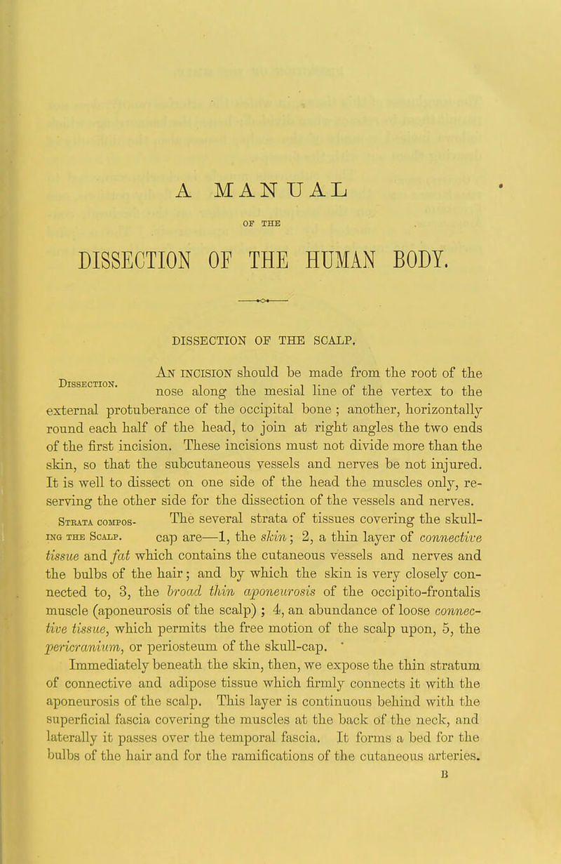 A MANUAL OF THE DISSECTION OF THE HUMAN BODY. DISSECTION OF THE SCALP. An mciSiON sliould be made from the root of the Dissection nose along the mesial line of the vertex to the external protuberance of the occipital bone ; another, horizontally- round each half of the head, to join at right angles the two ends of the first incision. These incisions must not divide more than the skin, so that the subcutaneous vessels and nerves be not injured. It is well to dissect on one side of the head the muscles only, re- serving the other side for the dissection of the vessels and nerves. Strata compos- The several strata of tissues covering the skull- iNG THE Scalp. cap are—1, the sMn; 2, a thin layer of connective tissue and fat which contains the cutaneous vessels and nerves and the bulbs of the hair; and by which the skin is very closely con- nected to, 3, the broad thin aponeurosis of the occipito-frontalis muscle (aponeurosis of the scalp) ; 4, an abundance of loose connec- tive tissue, which permits the free motion of the scalp upon, 5, the pericranium, or periosteum of the skull-cap. ' Immediately beneath the skin, then, we expose the thin stratum of connective and adipose tissue which firmly connects it with the aponeurosis of the scalp. This layer is continuous behind with the superficial fascia covering the muscles at the back of the neck, and laterally it passes over the temporal fascia. It forms a bed for the bulbs of the hair and for the ramifications of the cutaneous arteries. B