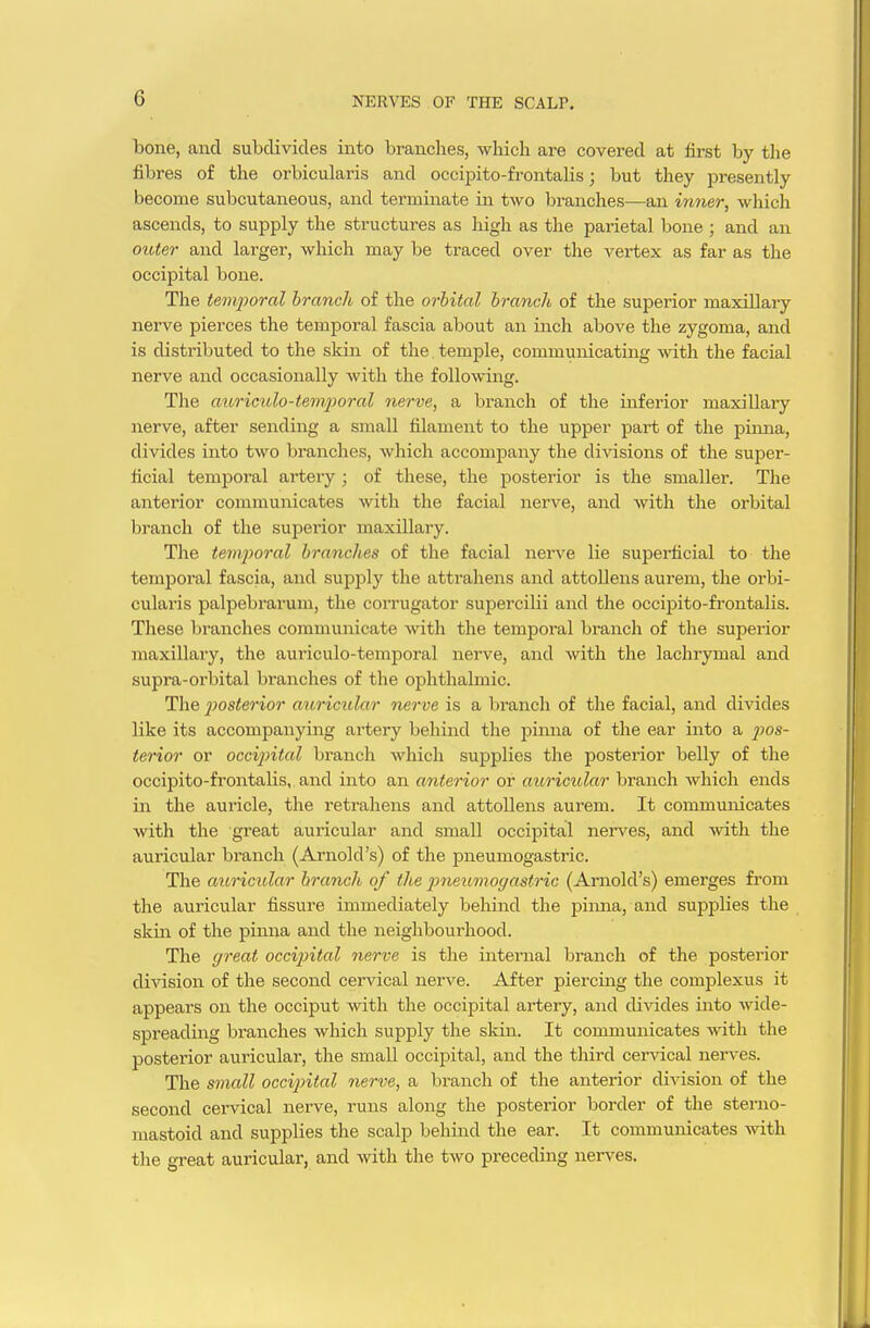 bone, and subdivides into branches, which are covered at first by the fibres of the orbicularis and occipito-frontalis; but they jDresently become subcutaneous, and terminate in two branches—an inner, which ascends, to supply the structures as high as the parietal bone ; and an outer and larger, which may be traced over the vertex as far as the occipital bone. The temporal branch of the orbital branch of the superior maxillary nerve pierces the temporal fascia about an inch above the zygoma, and is disti-ibuted to the skin of the temple, communicating with the facial nerve and occasionally with the following. The aioriculo-tenijjoral nerve, a branch of the inferior maxillary nerve, after sending a small filament to the upper part of the pinna, divides into two branches, wliich accompany the divisions of the super- ficial temporal artery; of these, the posterior is the smaller. The anterior communicates with the facial nerve, and with the orbital branch of the superior maxillary. The temjioral branches of the facial nerve lie superficial to the temjDoral fascia, and supply the attrahens and attollens aurem, the orbi- cularis palpebrarum, the corrugator supercilii and the occipito-frontalis. These branches communicate with the temporal branch of the superior maxillary, the auriculo-temporal nerve, and with the lachrymal and supra-orbital branches of the ophthalmic. The jmsterior auricular nerve is a branch of the facial, and divides like its accompanying artery behind the j^inna of the ear into a j^jos- terior or occipital branch which supplies the posterior belly of the occiiDito-frontalis, and into an anterior or auricidar branch which ends in the auricle, the retrahens and attollens aurem. It communicates with the great aui'icular and small occipital ners'es, and with the auricular branch (Arnold's) of the pneumogastric. The auricular branch of the pneumogastric (Arnold's) emerges from the auricular fissure immediately behind the j)iima, and supplies the skin of the pinna and the neighbourhood. The great occipital nerve is the internal branch of the posterior division of the second cervical nerve. After piercing the complexus it appears on the occiput with the occipital artery, and divides into wide- spreading branches which supply the skin. It communicates -with the j)osterior auricular, the small occipital, and the third cer%'ical nerves. The small occipital nerve, a branch of the anterior division of the second cervical nerve, runs along the posterior border of tlie sterno- mastoid and supplies the scalp behind the ear. It communicates with the great auricular, and with the two preceding neiwes.