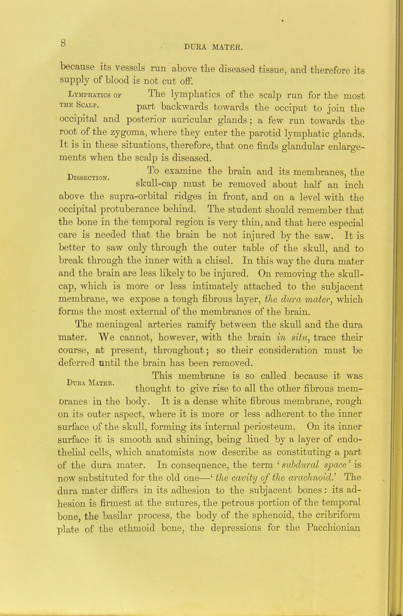 DUR4. MATE!?. because its vessels run above the diseased tissue, and tlierefore its supply of blood is not cut ofF. Lymphatics of The lymphatics of the scalp run for the most THE SoAip. part backwards towards the occiput to join the occipital and posterior auricular glands; a few run towards the root of the zygoma, where they enter the parotid lymphatic glands. It is in these situations, therefore, that one finds glandular enlarge- ments when the scalp is diseased. To examine the brain and its membranes, the skull-cap must be removed about half an inch above the supra-orbital ridges in front, and on a level with the occipital protuberance behind. The student should remember that the bone in the temporal region is very thin, and that here especial care is needed that the brain be not injured by the saw. It is better to saw only through the outer table of the skull, and to break through the inner with a chisel. In this way the dura mater and the brain are less likely to be injured. On removing the skuU- cap, which is more or less intimately attached to the subjacent membrane, we expose a tough fibrous layer, the dura mater, which forms the most external of the membranes of the brain. The meningeal arteries ramify between the skull and the dura mater. We cannot, however, with the brain in situ, trace their course, at present, throughout; so their consideration must be deferred until the brain has been removed. ^ This membrane is so called because it was thought to give rise to all the other fibrous mem- Dranes in the body. It is a dense white fibrous membrane, rough on its outer aspect, where it is more or less adherent to the inner surface uf the skull, forming its internal periosteum. On its inner surface it is smooth and shining, being lined by a layer of endo- thelial cells, which anatomists now describe as constituting a part of the dura mater. In consequence, the term ' subdural space' is now substituted for the old one—' the cavity of the arachnoid.' The dura mater differs in its adhesion to the subjacent bones: its ad- hesion is firmest at the sutures, the petrous portion of the temporal bone, the basilar process, the body of the sphenoid, the cribriform plate of the ethmoid bone, the depressions for the Pacchionian