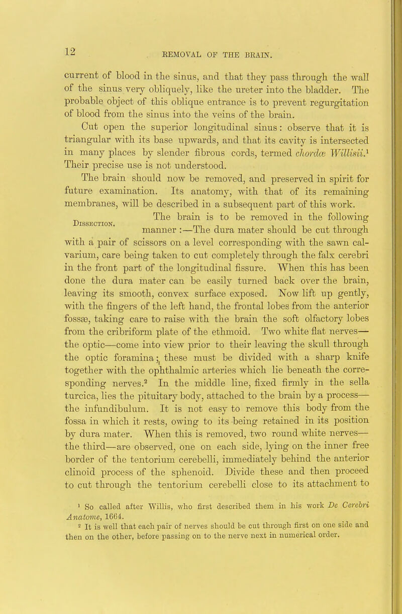 REMOVAL OF THE BRAIN. current of blood in the sinus, and that they pass through the wall of the sinus very obliquely, like the ureter into the bladder. The probable object of this oblique entrance is to prevent regurgitation of blood from the sinus into the veins of the brain. Cut open the superior longitudinal sinus: observe that it is triangular with its base upwards, and that its cavity is intersected in many places by slender fibrous cords, termed chordce Williiii^ Their precise use is not understood. The brain should now be removed, and preserved in spirit for future examination. Its anatomy, with that of its remaining membranes, will be described in a subsequent part of this work. ^ The brain is to be removed in the following X)ISS£jCTION manner :—The dura mater should be cut through with a pair of scissors on a level corresponding with the sawn cal- varium, care being taken to cut completely through the falx cerebri in the front part of the longitudinal fissure. When this has been done the dura mater can be easily turned back over the brain, leaving its smooth, convex surface exposed. Now lift up gently, with the fingers of the left hand, the frontal lobes from the anterior fossa3, taking care to raise with the brain the soft olfactory lobes from the cribriform plate of the ethmoid. Two white flat nerves— the optic—come into view prior to their leaving the skull through the optic foramina these must be divided with a sharp knife together with the ophthalmic arteries which lie beneath the corre- sponding nerves.^ In the middle line, fixed firmly in the sella turcica, lies the pituitary body, attached to the brain by a process— the infundibulum. It is not easy to remove this body from the fossa in which it rests, owing to its being retained in its position by dura mater. When this is removed, two round white nerves— the third—are observed, one on each side, lying on the inner free border of the tentorium cerebelli, immediately behind the anterior clinoid process of the sphenoid. Divide these and then proceed to cut through the tentorium cerebelli close to its attachment to ' So called after Willis, who first described tliem in his work De Cerebri Anatomc, 16G4. - It is well that each pair of nerves should be cut through first on one side and then on the other, before passing on to the nerve next in numerical order.