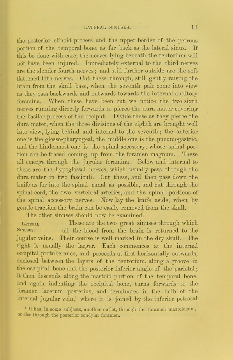 the posterior clinoid process and tlie upper border of tlie petrous portion of tlie temporal bone, as far back as tlie lateral sinus. If this be done with care, the nerves lying beneath the tentorium will not have been injured. Immediately external to the third nerves are the slender fourth nerves; and still further outside are the soft flattened fifth nerves. Cut these through, still gently raising the brain from the skull base, when the seventh pair come into view as they pass backwards and outwards towards the internal auditory foramina. When these have been cut, we notice the two sixth nerves running directly forwards to pierce the dura mater covering the basilar process of the occiput. Divide these as they pierce the dura mater, when the three divisions of the eighth are brought well into view, lying behind and internal to the seventh; the anterior one is the glosso-pharyngeal, the middle one is the pneumogastric, and the hindermost one is the spinal accessory, whose spinal por- tion can be traced coming up from the foramen magnum. These all emerge through the jugular foramina. Below and internal to these are the hypoglossal nerves, which usually pass through the dura mater in two fasciculi. Cut these, and then pass down the knife as far into the spinal canal as possible, and cut through the spinal cord, the two vertebral arteries, and the spinal portions of the spinal accessory nerves. Now lay the knife aside, when by gentle traction the brain can be easily removed from the skull. The other sinuses should now be examined. Latekai, These are the two great sinuses through which Sinuses. all the blood from the brain is returned to the jugular veins. Their course is well marked in the dry skull. The right is usually the larger. Each commences at the internal occipital protuberance, and proceeds at first horizontally outwards, enclosed between the layers of the tentorium, along a groove in the occipital bone and the posterior inferior angle of the parietal; it then descends along the mastoid portion of the temporal bone, and again indenting the occipital bone, turns forwards to the foramen lacerum posterius, and terminates in the bulb of the internal jugular vein,' where it is joined by the inferior petrosal ' It has, in sorae subjects, another outlet, through the foramen mastoideum, or else through the posterior condylar foramen.