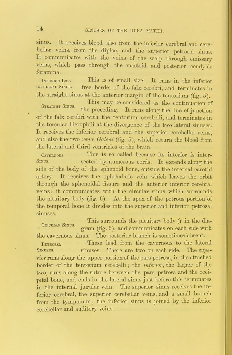 sinus. It receives blood also from tlie inferior cerebral and cere- bellar veins, from the diploe, and the superior petrosal sinus. It communicates with the veins of the scalp through emissary veins, which pass through the mastoid and posterior condylar foramina. Ineehioe LoN- This is of small size. It runs in the inferior GiTUDiNAL Sinus. free border of the falx cerebri, and terminates in the straight sinus at the anterior margin of the tentorium (fig. 5). This may be considered as the continuation of HTEAiaHT Sinus. ,. , , tJie preceding, it runs along the hne of junction of the falx cerebri with the tentorium cerebeUi, and terminates in the torcular Herophili at the divergence of the two lateral sinuses. It receives the inferior cerebral and the superior cerebellar veins, and also the two vence Oaleni (fig. 5), which return the blood from the lateral and third ventricles of the brain. Cavernous This is so called because its interior is inter- SiNus. sected by numerous cords. It extends along the side of the body of the sphenoid bone, outside the internal carotid artery. It receives the ophthalmic vein which leaves the orbit through the sphenoidal fissure and the anterior inferior cerebral veins; it communicates with the circular sinus which surrounds the pituitary body (fig. 6). At the apex of the petrous portion of the temporal bone it divides into the su^Derior and inferior petrosal sinuses. This surrounds the pituitary body (p in the dia- CiKCULAR Sinus. /n r\ i • j. i • j -i-i gram (ng. o), and communicates on each side witn the cavernous sinus. The posterior branch is sometimes absent. Petrosal These lead from the cavernous to the lateral Sinuses. sinuses. There are two on each side. The sitj^e- rior runs along the upper portion of the pars petrosa, in the attached border of the tentorium eerebelli; the inferior, the larger of the two, runs along the suture between the pars petrosa and the occi- pital bone, and ends in the lateral sinus just before this terminates in the internal jugular vein. The superior sinus receives the in- ferior cerebral, the superior cerebellar veins, and a small branch from the tympanum; the inferior sinus is joined by the inferior cerebellar and auditory veins.