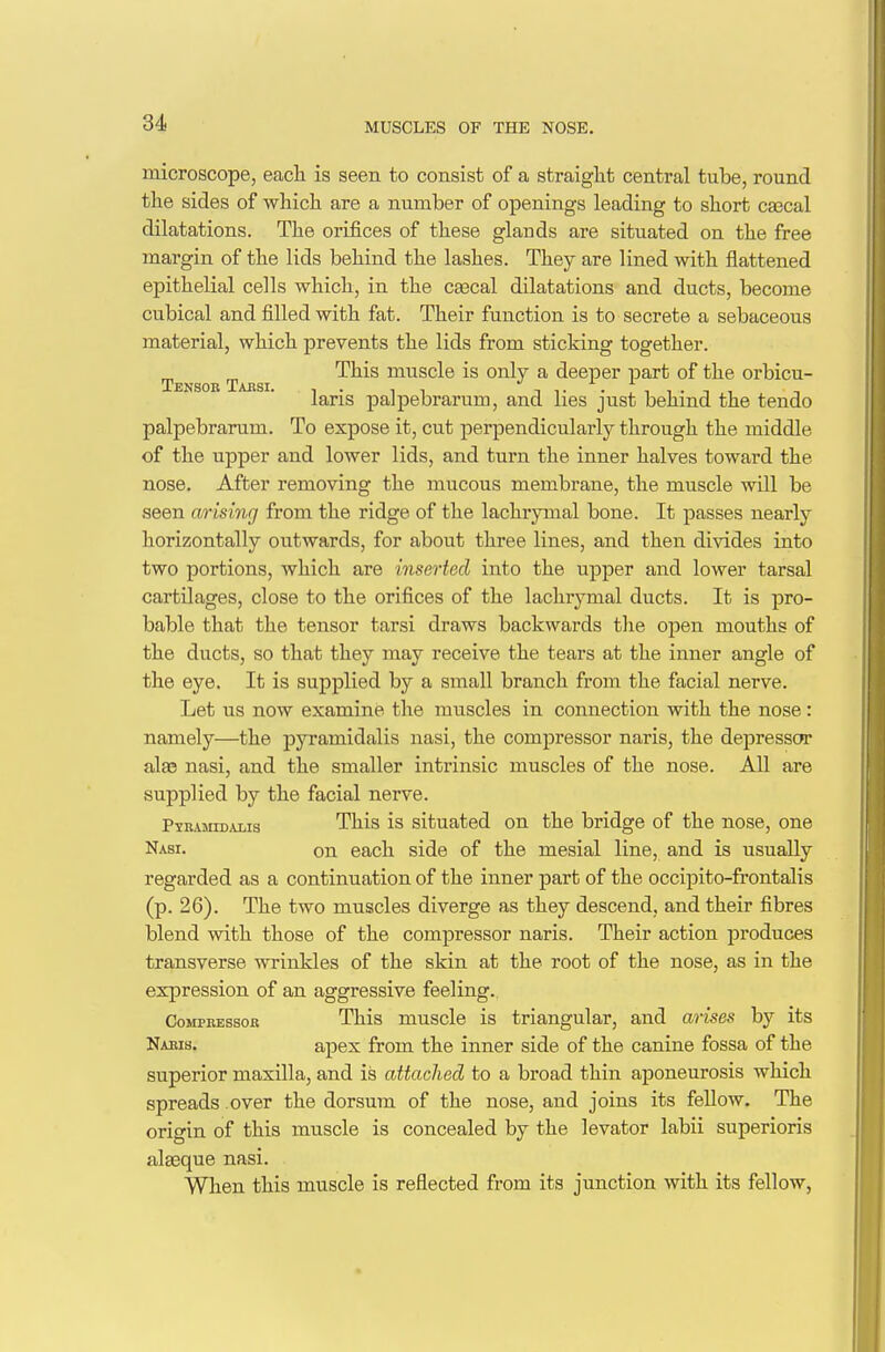 MUSCLES OF THE NOSE. microscope, each is seen to consist of a straight central tube, round the sides of which are a number of openings leading to short cascal dilatations. The orifices of these glands are situated on the free margin of the lids behind the lashes. They are lined with flattened epithelial cells which, in the cascal dilatations and ducts, become cvibical and filled with fat. Their function is to secrete a sebaceous material, which prevents the lids from sticking together. Tens b Taesi ^^^^ muscle is only a deeper part of the orbicu- laris palpebrarum, and lies just behind the tendo palpebrarum. To expose it, cut perpendicularly through the middle of the upper and lower lids, and turn the inner halves toward the nose. After removing the mucous membrane, the muscle will be seen arising from the ridge of the lachrymal bone. It passes nearly horizontally outwards, for about three lines, and then divides into two portions, which are inserted into the upper and lower tarsal cartilages, close to the orifices of the lachrymal ducts. It is pro- bable that the tensor tarsi draws backwards the open mouths of the ducts, so that they may receive the tears at the inner angle of the eye. It is supplied by a small branch from the facial nerve. Let us now examine the muscles in connection with the nose: namely—the pyramidalis nasi, the compressor naris, the depressor alse nasi, and the smaller intrinsic muscles of the nose. All are supplied by the facial nerve. PiRAMroALis This is situated on the bridge of the nose, one Nasi. on each side of the mesial line, and is usually regarded as a continuation of the inner part of the occipito-frontalis (p. 26). The two muscles diverge as they descend, and their fibres blend with those of the compressor naris. Their action produces transverse wrinkles of the skin at the root of the nose, as in the expression of an aggressive feeling.. Compressor This muscle is triangular, and arises by its Naris. apex from the inner side of the canine fossa of the superior maxilla, and is attached to a broad thin aponeurosis which spreads over the dorsum of the nose, and joins its fellow. The origin of this muscle is concealed by the levator labii superioris alasque nasi. When this muscle is reflected from its junction with its fellow,