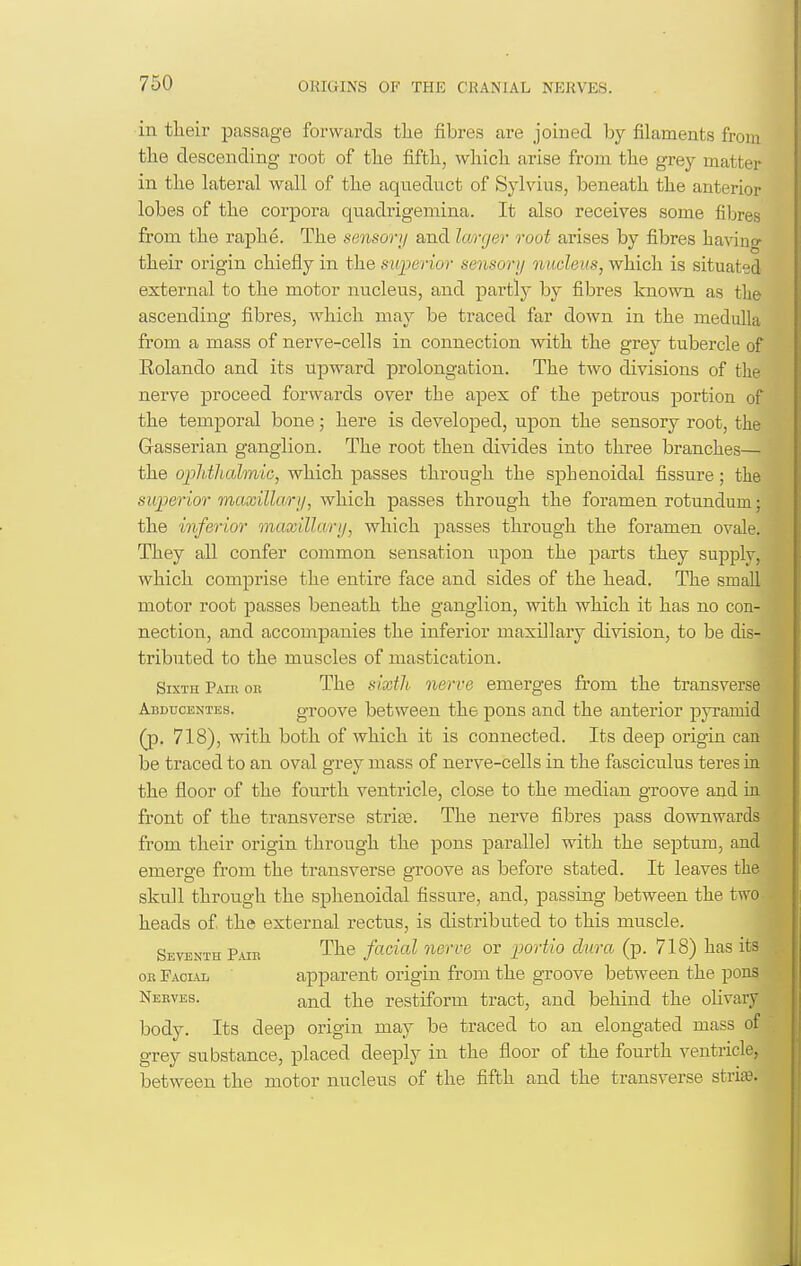 in their passage forwards the fibres are joined by filaments from the descending root of the fifth, which arise from the grey matter in the lateral wall of the aqneduct of Sylvius, beneath the anterior lobes of the corpora quadi'igeniina. It also receives some fibres from the raphe. The sensorij and larger root arises by fibres having their origin chiefly in the sujjerior sensory 7iucleus, which is situated external to the motor nucleus, and partly by fibres known as the ascending fibres, which may be traced far down in the medulla from a mass of nerve-cells in connection with the grej^ tubercle of Rolando and its upward prolongation. The two divisions of the nerve proceed forwards over the apex of the petrous portion of the temporal bone; here is developed, upon the sensory root, the Gasserian ganglion. The root then divides into three branches— the oplitlialmic, which passes through the sphenoidal fissure; the superior maxillarij, which passes through the foramen rotundum; the inferior maxillarij, which passes through the foramen ovale. They all confer common sensation upon the parts they supply, which comprise the entire face and sides of the head. The small motor root passes beneath the ganglion, with which it has no con- nection, and accompanies the inferior maxillary division, to be dis- tributed to the muscles of mastication. Sixth Pair ou The sixth nerve emerges from the transverse Abducentes. groove between the pons and the anterior pyramid (p. 718), with both of which it is connected. Its deep origin can be traced to an oval grey mass of nerve-cells in the fasciculus teres ia the floor of the fourth ventricle, close to the median groove and ia front of the transverse strife. The nerve fibres pass downwards from their origin through the pons parallel with the septum, and emerge from the transverse groove as before stated. It leaves the skull through the sphenoidal fissure, and, passing between the two heads of the external rectus, is distributed to this muscle. Seventh P.ur The facial nerve or j^ortio dura (p. 718) has its OB Facul apparent origin from the groove between the pons Neeves. and the restiform tract, and behind the olivary body. Its deep origin may be traced to an elongated mass of grey substance, placed deeply in the floor of the fourth ventricle, between the motor nucleus of the fifth and the transverse stria?.
