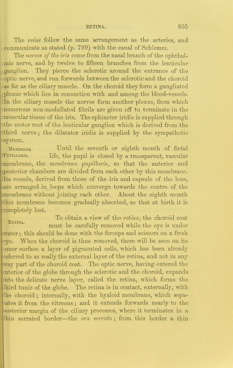 The veins follow the same arrangement as the arteries, and 1 communicate as stated (p. 799) with the canal of Schlemm. The nerves of the iris come from the nasal branch of the ophthal- imic nerve, and by twelve to fifteen branches from the lenticular : ganglion. They pierce-the sclerotic around the entrance of the i optic nerve, and run forwards between the sclerotic and the choroid . as far as the ciliary muscle. On the choroid they form a gangliated ; plexus which lies in connection with and among the blood-vessels, lln the ciliary muscle the nerves form another plexus, from which : numerous non-medullated fibrils are given off to terminate in the 1 muscular tissue of the iris. The sphincter iridis is supplied through I the motor root of the lenticular ganglion which is derived from the t third nerve; the dilatator iridis is supplied by the sympathetic ssystem. Mesibiuna Until the seventh or eighth month of foetal rPupiLLAEis. life, the pupil is closed by a transparent, vascular '.membrane, the memhrana pitpillaris, so that the anterior and iposterior chambers are divided from each other by this membrane. Ilts vessels, derived from those of the iris and capsule of the lens, aare arranged in loops which converge towards the centre of the imembrane without joining each other. About the eighth month tbhis membrane becomes gradually absorbed, so that at birth it is ecompletely lost. To obtain a view of the retina, the choroid coat must be carefully removed while the eye is under ^.vater; this should be done with the forceps and scissors on a fresh oye. When the choroid is thus removed, there will be seen on its nner surface a layer of pigmented cells, which has been already ■ -eferred to as really the external layer of the retina, and not in any ^vay part of the choroid coat. The optic nerve, having entered the interior of the globe through the sclerotic and the choroid, expands into the delicate nerve layer, called the retina, which forms the hird tunic of the globe. The retina is in contact, externally, with he choroid; internally, with the hyaloid membrane, which sepa- ;ites it from the vitreous ; and it extends forwards nearly to the I isterior margin of the ciliary j)rocesses, where it terminates in a hin serrated border—the ora serrata ; from this border a thin