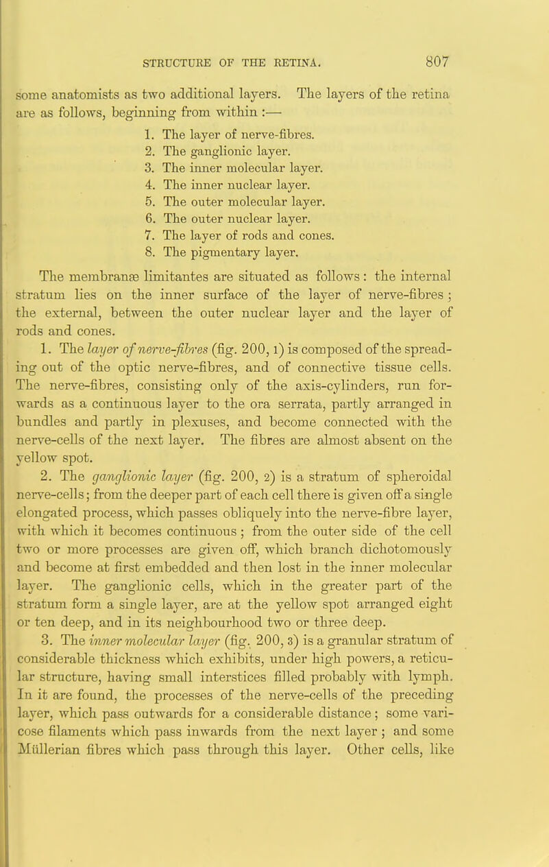 some anatomists as two additional layers. The layers of the retina are as follows, beginning from within :— 1. The layer of nerve-fibres. 2. The ganglionic layer. 3. The inner molecular layer. 4. The inner nuclear layer. 5. The outer molecular layer. 6. The outer nuclear layer. 7. The layer of rods and cones. 8. The pigmentary layer. The membranEe limitantes are situated as follows: the internal stratum lies on the inner surface of the layer of nerve-fibres ; the external, between the outer nuclear layer and the layer of rods and cones. 1. The layer of nerve-fih-es (fig. 200, l) is composed of the spread- ing out of the optic nerve-fibres, and of connective tissue cells. The nerve-fibres, consisting only of the axis-cylinders, run for- wards as a continuous layer to the ora serrata, partly arranged in bundles and partly in plexuses, and become connected with the nerve-cells of the next layer. The fibres are almost absent on the yellow spot. 2. The ganglionic layer (fig. 200, 2) is a stratum of spheroidal nerve-cells; from the deeper part of each cell there is given off'a single elongated process, which passes obliquely into the nerve-fibre layer, with which it becomes continuous ; from the outer side of the cell two or more processes are given ofi, which branch dichotomously and become at first embedded and then lost in the inner molecular layer. The ganglionic cells, which in the greater part of the stratum form a single layer, are at the yellow spot arranged eight or ten deep, and in its neighbourhood two or three deep. 3. The inner molecular layer (fig. 200, 3) is a granular stratum of considerable thickness which exhibits, under high powers, a reticu- lar structure, having small interstices filled probably with lymph. In it are found, the processes of the nerve-cells of the preceding layer, which pass outwards for a considerable distance; some vari- cose filaments which pass inwards from the next layer ; and some Miillerian fibres which pass through this layer. Other cells, like